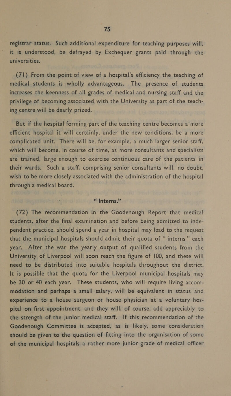 registrar status. Such additional expenditure for teaching purposes will, it is understood, be defrayed by Exchequer grants paid through the universities. (71) From the point of view of a hospital’s efficiency the teaching of medical students is wholly advantageous. The presence of students increases the keenness of all grades of medical and nursing staff and the privilege of becoming associated with the University as part of the teach- ing centre will be dearly prized. But if the hospital forming part of the teaching centre becomes a more efficient hospital it will certainly, under the new conditions, be a more complicated unit. There will be, for example, a much larger senior staff, which will become, in course of time, as more consultants and specialists are trained, large enough to exercise continuous care of the patients in their wards. Such a staff, comprising senior consultants will, no doubt, wish to be more closely associated with the administration of the hospital through a medical board. “ Interns.” (72) The recommendation in the Goodenough Report that medical students, after the final examination and before being admitted to inde- pendent practice, should spend a year in hospital may lead to the request that the municipal hospitals should admit their quota of “ interns ’”’ each year. After the war the yearly output of qualified students from the University of Liverpool will soon reach the figure of 100, and these will need to be distributed into suitable hospitals throughout the district. It is possible that the quota for the Liverpool municipal hospitals may be 30 or 40 each year. These students, who will require living accom- modation and perhaps a small salary, will be equivalent in status and experience to a house surgeon or house physician at a voluntary hos- pital on first appointment, and they will, of course, add appreciably to the strength of the junior medical staff. If this recommendation of the Goodenough Committee is accepted, as is likely, some consideration should be given to the question of fitting into the organisation of some of the municipal hospitals a rather more junior grade of medical officer