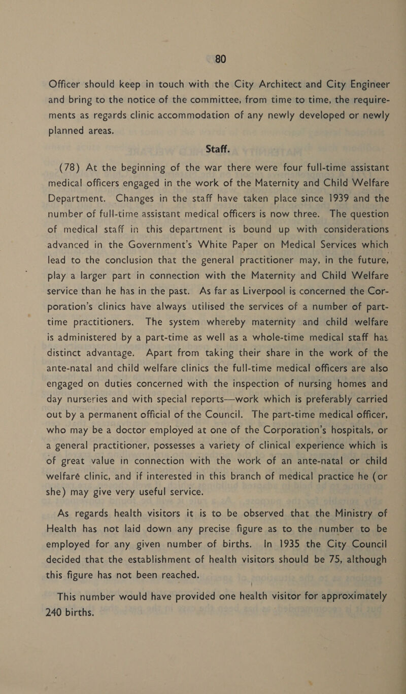 Officer should keep in touch with the City Architect and City Engineer and bring to the notice of the committee, from time to time, the require- ments as regards clinic accommodation of any newly developed or newly planned areas. Staff. (78) At the beginning of the war there were four full-time assistant medical officers engaged in the work of the Maternity and Child Welfare Department. Changes in the staff have taken place since 1939 and the number of full-time assistant medical officers is now three. The question of medical staff in this department is bound up with considerations advanced in the Government’s White Paper on Medical Services which lead to the conclusion that the general practitioner may, in the future, play a larger part in connection with the Maternity and Child Welfare service than he has in the past. As far as Liverpool is concerned the Cor- poration’s clinics have always utilised the services of a number of part- time practitioners. The system whereby maternity and child welfare is administered by a part-time as well as a whole-time medical staff has distinct advantage. Apart from taking their share in the work of the ante-natal and child welfare clinics the full-time medical officers are also engaged on duties concerned with the inspection of nursing homes and day nurseries and with special reports—work which is preferably carried out by a permanent official of the Council. The part-time medical officer, who may be a doctor employed at one of the Corporation’s hospitals, or a general practitioner, possesses a variety of clinical experience which is of great value in connection with the work of an ante-natal or child welfaré clinic, and if interested in this branch of medical practice he (or she) may give very useful service. As regards health visitors it is to be observed that the Ministry of Health has not laid down any precise figure as to the number to be employed for any given number of births. In 1935 the City Council decided that the establishment of health visitors should be 75, although this figure has not been reached. This number would have provided one health visitor for approximately 240 births. i i ie ae