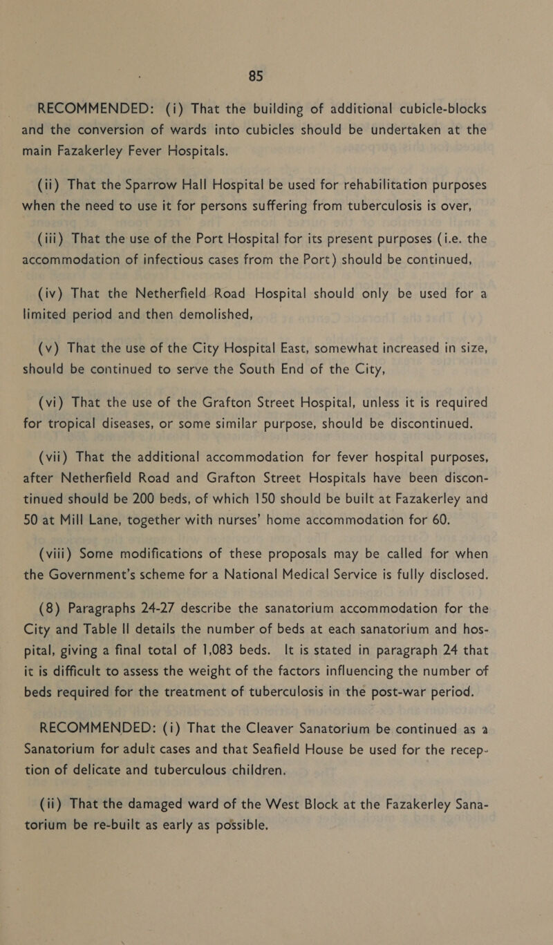 RECOMMENDED: (i) That the building of additional cubicle-blocks and the conversion of wards into cubicles should be undertaken at the main Fazakerley Fever Hospitals. (ii) That the Sparrow Hall Hospital be used for rehabilitation purposes when the need to use it for persons suffering from tuberculosis is over, (iii) That the use of the Port Hospital for its present purposes (i.e. the accommodation of infectious cases from the Port) should be continued, (iv) That the Netherfield Road Hospital should only be used for a limited period and then demolished, (v) That the use of the City Hospital East, somewhat increased in size, should be continued to serve the South End of the City, (vi) That the use of the Grafton Street Hospital, unless it is required for tropical diseases, or some similar purpose, should be discontinued. (vii) That the additional accommodation for fever hospital purposes, after Netherfield Road and Grafton Street Hospitals have been discon- tinued should be 200 beds, of which 150 should be built at Fazakerley and 50 at Mill Lane, together with nurses’ home accommodation for 60. (viii) Some modifications of these proposals may be called for when the Government’s scheme for a National Medical Service is fully disclosed. (8) Paragraphs 24-27 describe the sanatorium accommodation for the City and Table II details the number of beds at each sanatorium and hos- pital, giving a final total of 1,083 beds. It is stated in paragraph 24 that it is difficult to assess the weight of the factors influencing the number of beds required for the treatment of tuberculosis in the post-war period. RECOMMENDED: (i) That the Cleaver Sanatorium be continued as a Sanatorium for adult cases and that Seafield House be used for the recep- tion of delicate and tuberculous children. (ii) That the damaged ward of the West Block at the Fazakerley Sana- torium be re-built as early as possible.