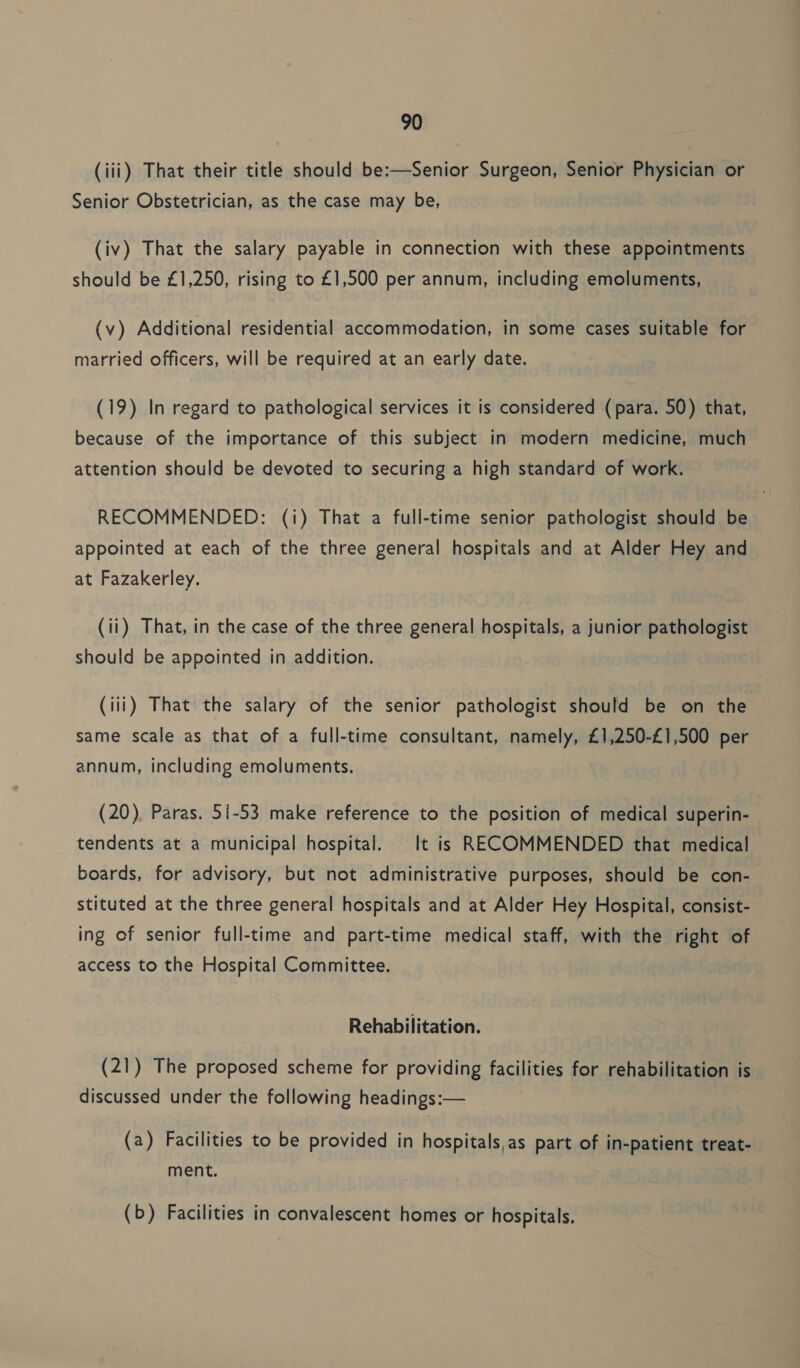 (iii) That their title should be:—Senior Surgeon, Senior Physician or Senior Obstetrician, as the case may be, (iv) That the salary payable in connection with these appointments should be £1,250, rising to £1,500 per annum, including emoluments, (v) Additional residential accommodation, in some cases suitable for married officers, will be required at an early date. (19) In regard to pathological services it is considered (para. 50) that, because of the importance of this subject in modern medicine, much attention should be devoted to securing a high standard of work. RECOMMENDED: (i) That a full-time senior pathologist should be appointed at each of the three general hospitals and at Alder Hey and at Fazakerley. (ii) That, in the case of the three general hospitals, a junior pathologist should be appointed in addition. (iii) That the salary of the senior pathologist should be on the same scale as that of a full-time consultant, namely, £1,250-£1,500 per annum, including emoluments. (20) Paras. 51-53 make reference to the position of medical superin- tendents at a municipal hospital. It is RECOMMENDED that medical boards, for advisory, but not administrative purposes, should be con- stituted at the three general hospitals and at Alder Hey Hospital, consist- ing of senior full-time and part-time medical staff, with the right of access to the Hospital Committee. Rehabilitation. (21) The proposed scheme for providing facilities for rehabilitation is discussed under the following headings:— (a) Facilities to be provided in hospitals,as part of in-patient treat- ment. (b) Facilities in convalescent homes or hospitals.