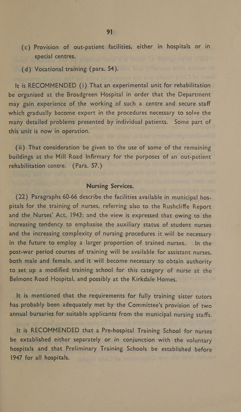 (c) Provision of out-patient facilities, either in hospitals or in special centres. (d) Vocational training (para. 54). It is RECOMMENDED (i) That an experimental unit for rehabilitation be organised at the Broadgreen Hospital in order that the Department may gain experience of the working of such a centre and secure staff which gradually become expert in the procedures necessary to solve the many detailed problems presented by individual patients. Some part of this unit is now in operation. (ii) That consideration be given to the use of some of the remaining buildings at the Mill Road Infirmary for the purposes of an out-patient rehabilitation centre. (Para. 57.) Nursing Services. (22) Paragraphs 60-66 describe the facilities available in municipal hos- pitals for the training of nurses, referring also to the Rushcliffe Report and the Nurses’ Act, 1943; and the view is expressed that owing to the increasing tendency to emphasise the auxiliary status of student nurses and the increasing complexity of nursing procedures it will be necessary in the future to employ a larger proportion of trained nurses. In the post-war period courses of training will be available for assistant nurses, both male and female, and it will become necessary to obtain authority to set up a modified training school for this category of nurse at the Belmont Road Hospital, and possibly at the Kirkdale Homes. It is mentioned that the requirements for fully training sister tutors has probably been adequately met by the Committee’s provision of two annual bursaries for suitable applicants from the municipal nursing staffs. It is RECOMMENDED that a Pre-hospital Training School for nurses be extablished either separately or in conjunction with the voluntary hospitals and that Preliminary Training Schools be established before 1947 for all hospitals.