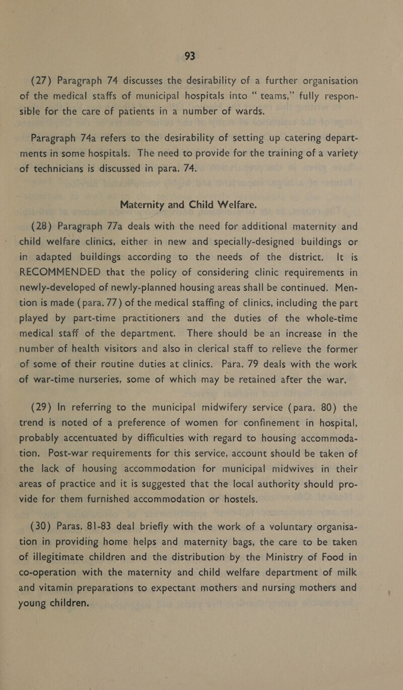 (27) Paragraph 74 discusses the desirability of a further organisation «6 of the medical staffs of municipal hospitals into “ teams,” fully respon- sible for the care of patients in a number of wards. Paragraph 74a refers to the desirability of setting up catering depart- ments in some hospitals. The need to provide for the training of a variety of technicians is discussed in para. 74. Maternity and Child Welfare. (28) Paragraph 77a deais with the need for additional maternity and child welfare clinics, either in new and specially-designed buildings or in adapted buildings according to the needs of the district. It is RECOMMENDED that the policy of considering clinic requirements in newly-developed of newly-planned housing areas shall be continued. Men- tion is made (para. 77) of the medical staffing of clinics, including the part played by part-time practitioners and the duties of the whole-time medical staff of the department. There should be an increase in the number of health visitors and also in clerical staff to relieve the former of some of their routine duties at clinics. Para. 79 deals with the work of war-time nurseries, some of which may be retained after the war. (29) In referring to the municipal midwifery service (para. 80) the trend is noted of a preference of women for confinement in hospital, probably accentuated by difficulties with regard to housing accommoda- tion. Post-war requirements for this service, account should be taken of the lack of housing accommodation for municipal midwives in their areas of practice and it is suggested that the local authority should pro- vide for them furnished accommodation or hostels. (30) Paras. 81-83 deal briefly with the work of a voluntary organisa- tion in providing home helps and maternity bags, the care to be taken of illegitimate children and the distribution by the Ministry of Food in co-operation with the maternity and child welfare department of milk and vitamin preparations to expectant mothers and nursing mothers and young children.