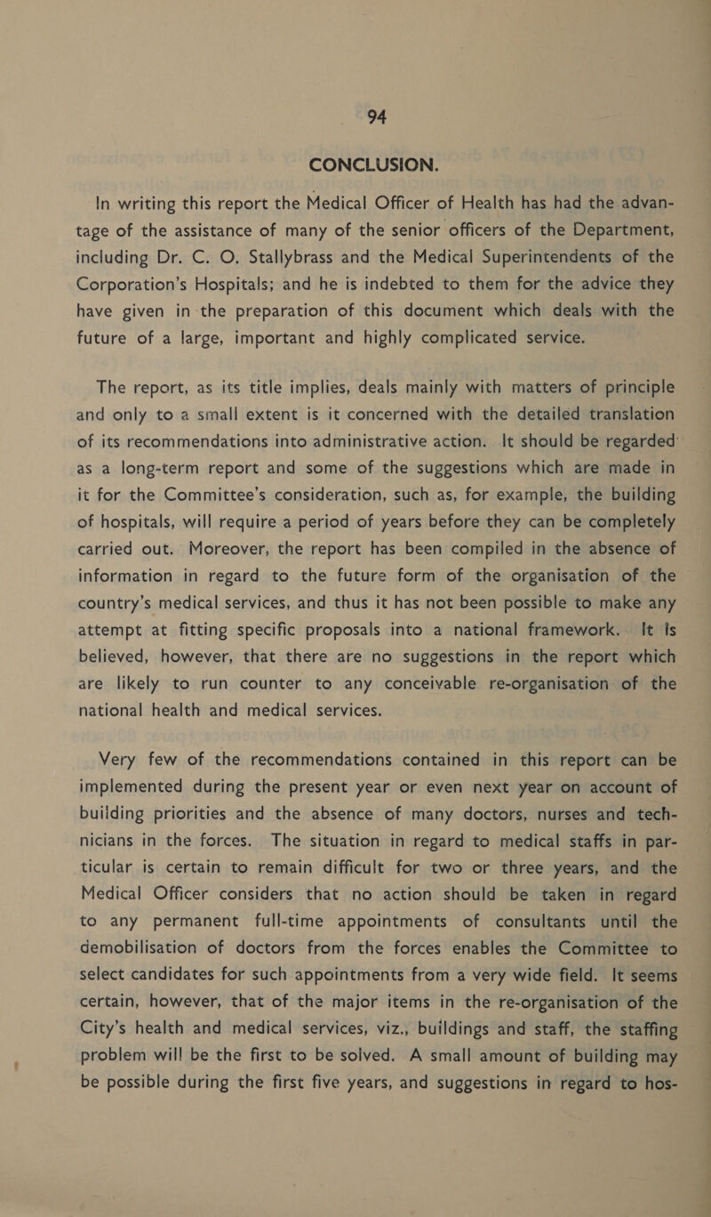 CONCLUSION. In writing this report the Medical Officer of Health has had the advan- tage of the assistance of many of the senior officers of the Department, including Dr. C. O. Stallybrass and the Medical Superintendents of the Corporation’s Hospitals; and he is indebted to them for the advice they have given in-the preparation of this document which deals with the future of a large, important and highly complicated service. The report, as its title implies, deals mainly with matters of principle and only to a small extent is it concerned with the detailed translation of its recommendations into administrative action. It should be regarded’ as a long-term report and some of the suggestions which are made in it for the Committee’s consideration, such as, for example, the building of hospitals, will require a period of years before they can be completely carried out. Moreover, the report has been compiled in the absence of information in regard to the future form of the organisation of the country’s medical services, and thus it has not been possible to make any attempt at fitting specific proposals into a national framework. It is believed, however, that there are no suggestions in the report which are likely to run counter to any conceivable re-organisation of the national health and medical services. | Very few of the recommendations contained in this report can be implemented during the present year or even next year on account of building priorities and the absence of many doctors, nurses and tech- nicians in the forces. The situation in regard to medical staffs in par- ticular is certain to remain difficult for two or three years, and the Medical Officer considers that no action should be taken in regard to any permanent full-time appointments of consultants until the demobilisation of doctors from the forces enables the Committee to select candidates for such appointments from a very wide field. It seems certain, however, that of the major items in the re-organisation of the City’s health and medical services, viz., buildings and staff, the staffing problem will be the first to be solved. A small amount of building may be possible during the first five years, and suggestions in regard to hos-