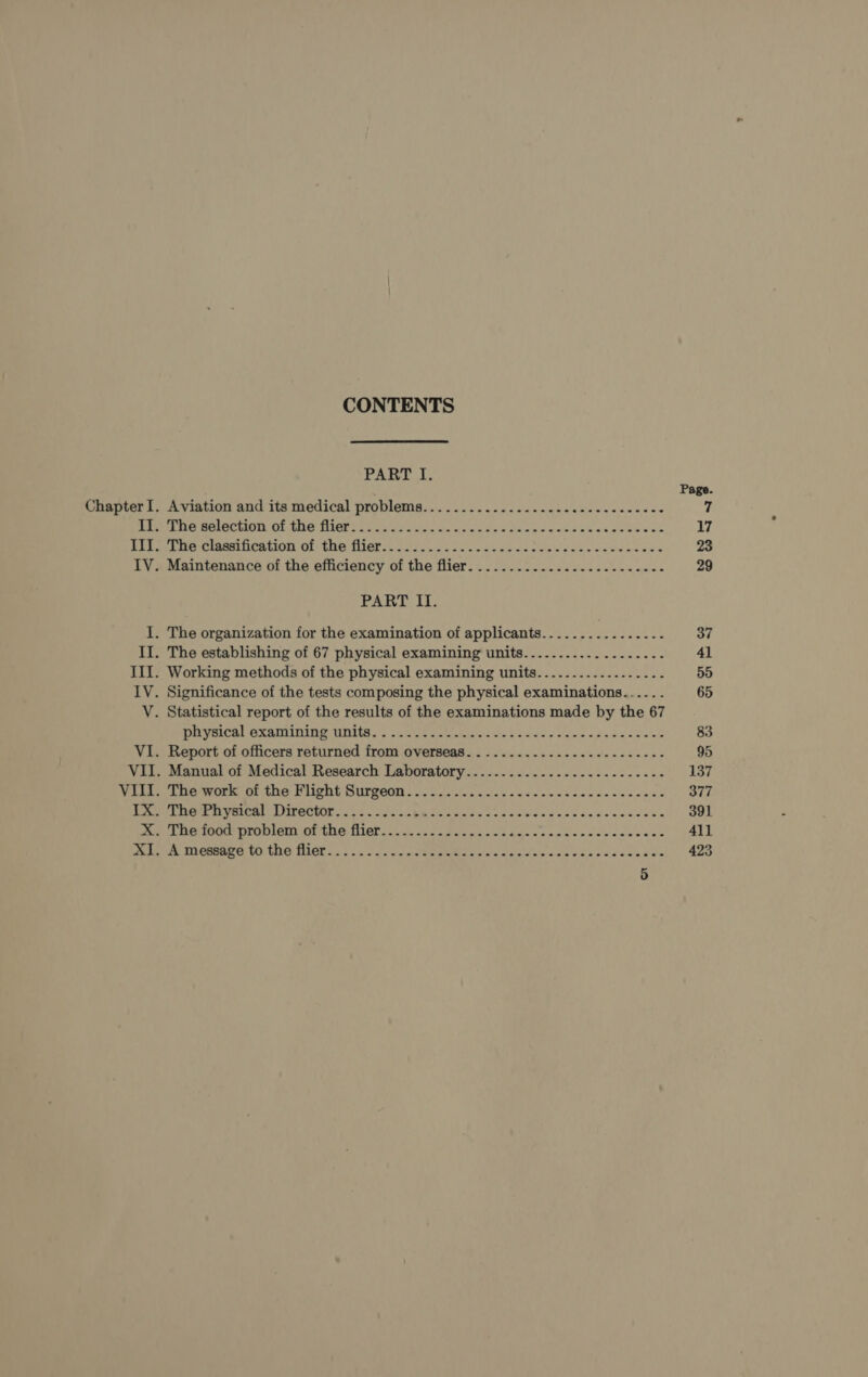 CONTENTS  PART I. Page Chapter I. Aviation and its medical problems................0--.---seeeeeee 7 Ripa Fr NCCLS 1 BOG MOP ee es! a. waa s daa dace as seetee cud 17 Rites we clueien on Of hue fietic. 1.557 lcs advan snal desc sadvneses 23 IV. Maintenance of the efficiency of the flier. ..................-...... 29 PART II. I. The organization for the examination of applicants..............-.- 37 Il. The establishing of 67 physical examining units................... 41 III. Working methods of the physical examining units.................-. 55 IV. Significance of the tests composing the physical examinations..... . 65 V. Statistical report of the results of the examinations made by the 67 DA VECAL BXAMINING UNA, , ete cctstin cist hoes ete a keen loan e 83 VI. Report of officers returned from overseas. .......-...--.---------- 95 VII. Manual of Medical Research Laboratory...................------- 137 Vili. tue work or the Pught Surgeon v3. 006 cccie'c sad vow ctw edensecess 377 med GPR EV ELOMIE LPIPO@OMOE 5 25 AT Ra SS coins Coe caleea¢apedevsecees ss 391 i OTOUk DTGHIGHY OE ENA, MICE 2.2. 2B vee pi deine caw els aciee eles eo 411