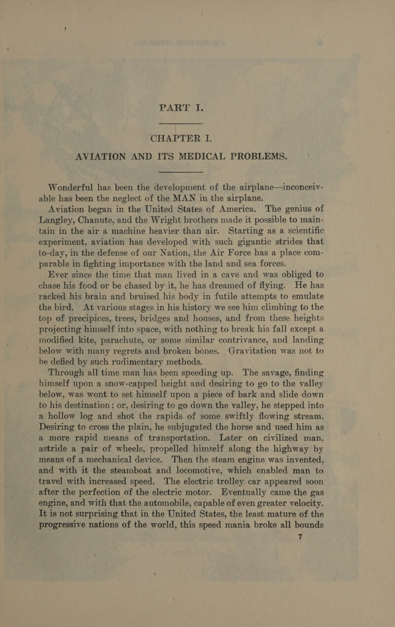 CHAPTER I. AVIATION AND ITS MEDICAL PROBLEMS. Wonderful has been the development of the airplane—inconceiv- able has been the neglect of the MAN in the airplane. Aviation began in the United States of America. The genius of Langley, Chanute, and the Wright brothers made it possible to main- tain in the air a machine heavier than air. Starting as a scientific experiment, aviation has developed with such gigantic strides that to-day, in the defense of our Nation, the Air Force has a place com- parable in fighting importance with the land and sea forces. Ever since the time that man lived in a cave and was obliged to chase his food or be chased by it, he has dreamed of flying. He has racked his brain and bruised his body in futile attempts to emulate the bird. At various stages in his history we see him climbing to the top of precipices, trees, bridges and houses, and from these heights projecting himself into space, with nothing to break his fall except a modified kite, parachute, or some similar contrivance, and landing below with many regrets and broken bones. Gravitation was not to be defied by such rudimentary methods. Through all time man has been speeding up. The savage, finding himself upon a snow-capped height and desiring to go to the valley below, was wont to set himself upon a piece of bark and slide down to his destination; or, desiring to go down the valley, he stepped into a hollow log and shot the rapids. of some swiftly flowing stream. Desiring to cross the plain, he subjugated the horse and used him as a more rapid means of transportation. Later on civilized man, astride a pair of wheels, propelled himself along the highway by means of a mechanical device. Then the steam engine was invented, and with it the steamboat and locomotive, which enabled man to travel with increased speed. The electric trolley car appeared soon after the perfection of the electric motor. Eventually came the gas engine, and with that the automobile, capable of even greater velocity. It is not surprising that in the United States, the least, mature of the progressive nations of the world, this speed mania broke all bounds 7