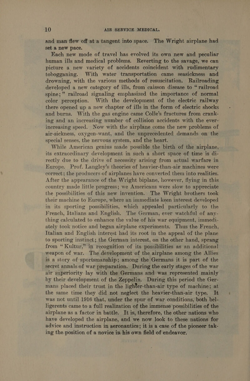‘10 AIR SERVICE MEDICAL. and man flew off at a tangent into space. The Wright airplane had set a new pace. Each new mode of travel has evolved its own new and peculiar human ills and medical problems. Reverting to the savage, we can picture a new variety of accidents coincident with rudimentary tobogganing. With water transportation came seasickness and drowning, with the various methods of resuscitation. Railroading developed a new category of ills, from caisson disease to “ railroad spine;” railroad signaling emphasized the importance of normal color perception. With the development of the electric railway there opened up a new chapter of ills in the form of electric shocks and burns. With the gas engine came Colle’s fractures from crank- ing and an increasing number of collision accidents with the ever- increasing speed. Now with the airplane come the new problems of air-sickness, oxygen-want, and the unprecedented demands on the special senses, the nervous system, and the heart. While American genius made possible the birth of the airplane, its extraordinary development in such a short space of time is di- rectly due to the drive of necessity arising from actual warfare in Europe. Prof. Langley’s theories of heavier-than-air machines were correct; the producers of airplanes have converted them into realities, After the appearance of the Wright biplane, however, flying in this country made little progress; we Americans were slow to appreciate the possibilities of this new invention. The Wright brothers took their machine to Europe, where an immediate keen interest developed in its sporting possibilities, which appealed particularly to the French, Italians and English. The German, ever watchful of any- thing calculated to enhance the value of his war equipment, immedi- ately took notice and began airplane experiments. Thus the French, Italian and English interest had its root in the appeal of the plane to sporting instinct; the German interest, on the other hand, sprang from “ Kultur,” in recognition of its possibilities as an additional weapon of war. The development of the airplane among the Allies is a story of sportsmanship; among the Germans it is part of the secret annals of war preparation. During the early stages of the war air superiority lay with the Germans and was represented mainly - by their development of the Zeppelin. During this period the Ger- mans placed their trust in the lighter-than-air type of machine; at the same time they did not neglect the heavier-than-air type. It was not until 1916 that, under the spur of war conditions, both bel- ligerents came to a full realization of the immense possibilities of the airplane as a factor in battle. It is, therefore, the other nations who have developed the airplane, and we now look to these nations for advice and instruction in aeronautics; it is a case of the pioneer tak- ing the position of a novice in his own field of endeavor.