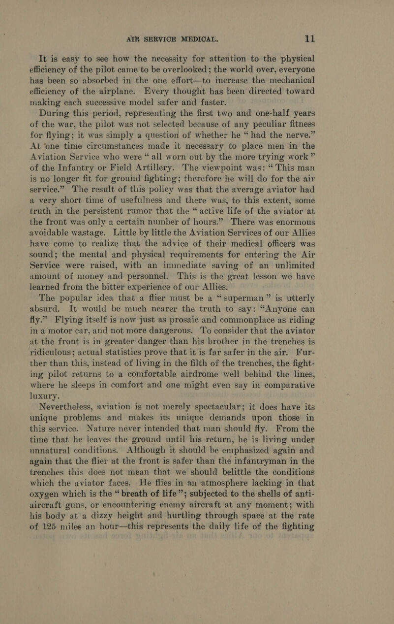 It is easy to see how the necessity for attention to the physical efficiency of the pilot came to be overlooked; the world over, everyone has been so absorbed in the one effort—to increase the mechanical efficiency of the airplane. Every thought has been directed toward making each successive model safer and faster. During this period, representing the first two and one-half years of the war, the pilot was not selected because of any peculiar fitness for flying; it was simply a question of whether he “ had the nerve.” At ‘one time circumstances made it necessary to place men in the Aviation Service who were “ all worn out by the more trying work ” of the Infantry or Field Artillery. The viewpoint was: “ This man is no longer fit for ground fighting; therefore he will do for the air service.” The result of this policy was that the average aviator had a very short time of usefulness and there was, to this extent, some truth in the persistent rumor that the “ active life of the aviator at the front was only a certain number of hours.” There was enormous avoidable wastage. Little by little the Aviation Services of our Allies have come to realize that the advice of their medical officers was sound; the mental and physical requirements for entering the Air Service were raised, with an immediate saving of an unlimited umount of money and personnel. This is the great lesson we have learned from the bitter experience of our Allies. The popular idea that a flier must be a “superman” is utterly absurd. It would be much nearer the truth to say: “Anyone can fly.” Flying itself is now just as prosaic and commonplace as riding in a motor car, and not more dangerous. To consider that the aviator at the front is in greater danger than his brother in the trenches is ridiculous; actual statistics prove that it is far safer in the air. Fur- ther than this, instead of living in the filth of the trenches, the fight- ing pilot returns to a comfortable airdrome well behind the lines, where he sleeps in comfort and one might even say in comparative luxury. Nevertheless, aviation is not merely spectacular; it does have its unique problems and makes its unique demands upon those in this service. Nature never intended that man should fly. From the time that he leaves the ground until his return, he is living under unnatural conditions. Although it should be emphasized again and again that the flier at the front is safer than the infantryman in the ‘trenches this does not mean that we should belittle the conditions which the aviator faces. He flies in an ‘atmosphere lacking in that oxygen which is the “ breath of life”; subjected to the shells of anti- aircraft guns, or encountering enemy aircraft at any moment; with his body at a dizzy height and hurtling through space at the rate of 125 miles an hour—this represents the daily life of the fighting