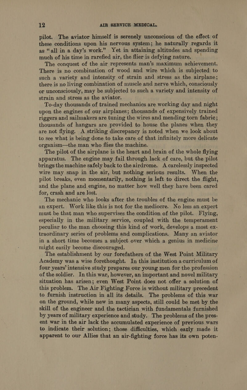 pilot. The aviator himself is serenely unconscious of the effect of these conditions upon his nervous system; he naturally regards it as “all in a day’s work.” Yet in attaining altitudes and spending much of his time in rarefied air, the flier is defying nature. The conquest of the air represents man’s maximum achievement. There is no combination of wood and wire which is subjected to such a variety and intensity of strain and stress as the airplane; there is no living combination of muscle and nerve which, consciously or unconsciously, may be subjected to such a variety and intensity of strain and stress as the aviator. To-day thousands of trained mechanics are working day and night upon the engines of our airplanes; thousands of expensively trained riggers and sailmakers are tuning the wires and mending torn fabric; thousands of hangars are provided to house the planes when they are not flying. A striking discrepancy is noted when we look about to see what is being done to take care of that infinitely more delicate organism—the man who flies the machine. The pilot of the airplane is the heart and brain of the whole flying apparatus. The engine may fail through lack of care, but the pilot brings the machine safely back to the airdrome. A carelessly inspected wire may snap in the air, but nothing serious results. When the pilot breaks, even momentarily, nothing is left to direct the flight, and the plane and engine, no matter how well they have been cared for, crash and are lost. The mechanic who looks after the troubles of the engine must be an expert. Work like this is not for the mediocre. No less an expert must be that man who supervises the condition of the pilot. Flying, especially in the military service, coupled with the temperament peculiar to the man choosing this kind of work, develops a most ex- traordinary series of problems and complications. Many an aviator in a short time becomes a subject over which a genius in medicine might easily become discouraged. The establishment by our forefathers of the West Point Military Academy was a wise forethought. In this institution a curriculum of four years’ intensive study prepares our young men for the profession of the soldier. In this war, however, an important and novel military situation has arisen; even West Point does not offer a solution of this problem. The Air Fighting Force is without military precedent to furnish instruction in all its details. The problems of this war on the ground, while new in many aspects, still could be met by the skill of the engineer and the tactician with fundamentals furnished by years of military experience and study. The problems of the pres- ent war in the air lack the accumulated experience of previous wars to indicate their solution; those difficulties, which early made it apparent to our Allies that an air-fighting force has its own poten-