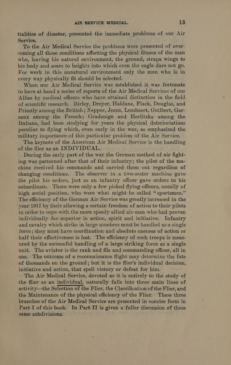 tialities of disaster, presented the immediate problems of our Air Service. To the Air Medical Service the problems were presented of over- coming all those conditions affecting the physical fitness of the man who, leaving his natural environment, the ground, straps wings to his body and soars to heights into which even the eagle dare not go. For work in this unnatural environment only the man who is in every way physically fit should be selected. When our Air Medical Service was established it was fortunate to have at hand a series of reports of the Air Medical Services of our Allies by medical officers who have attained distinction in the field of scientific research. Birley, Dreyer, Haldane, Flack, Douglas, and Priestly among the British; Nepper, Josue, Lombaert, Guilbert, Gar- saux among the French; Gradenigo and Herlitzka among the Italians, had been studying for years the physical deterioriations peculiar to flying which, even early in the war, so emphasized the military importance of this particular problem of the Air Service. The keynote of the American Air Medical Service is the handling of the flier as an INDIVIDUAL. During the early part of the war the German method of air fight- ing was patterned after that of their infantry; the pilot of the ma- chine received his commands and carried them out regardless of changing conditions. The observer in a two-seater machine gave the pilot his orders, just as an infantry officer gave orders to his subordinate. There were only a few picked flying officers, usually of high social position, who were what might be called “sportsmen.” The efficiency of the German Air Service was greatly increased in the year 1917 by their allowing a certain freedom of action to their pilots in order to cope with the more speedy allied air-men who had proven individually far superior in action, spirit and initiative. Infantry and cavalry which strike in large numbers must be handled as a single force; they must have coordination and absolute oneness of action or half their effectiveness is lost. The efficiency of such troops is meas- ured by the successful handling of a large striking force as a single unit. The aviator is the rank and file and commanding officer, all in one. The outcome of a reconnaissance flight may determine the fate of thousands on the ground; but it is the flier’s individual decision, initiative and action, that spell victory or defeat for him. The Air Medical Service, devoted as it is entirely to the study of the flier as an individual, naturally falls into three main lines of activity—the Selection of the Flier, the Classification of the Flier, and the Maintenance of the physical efficiency of the Flier. These three branches of the Air Medical Service are presented in concise form in Part I of this book. In Part II is given a fuller discussion of these same subdivisions.