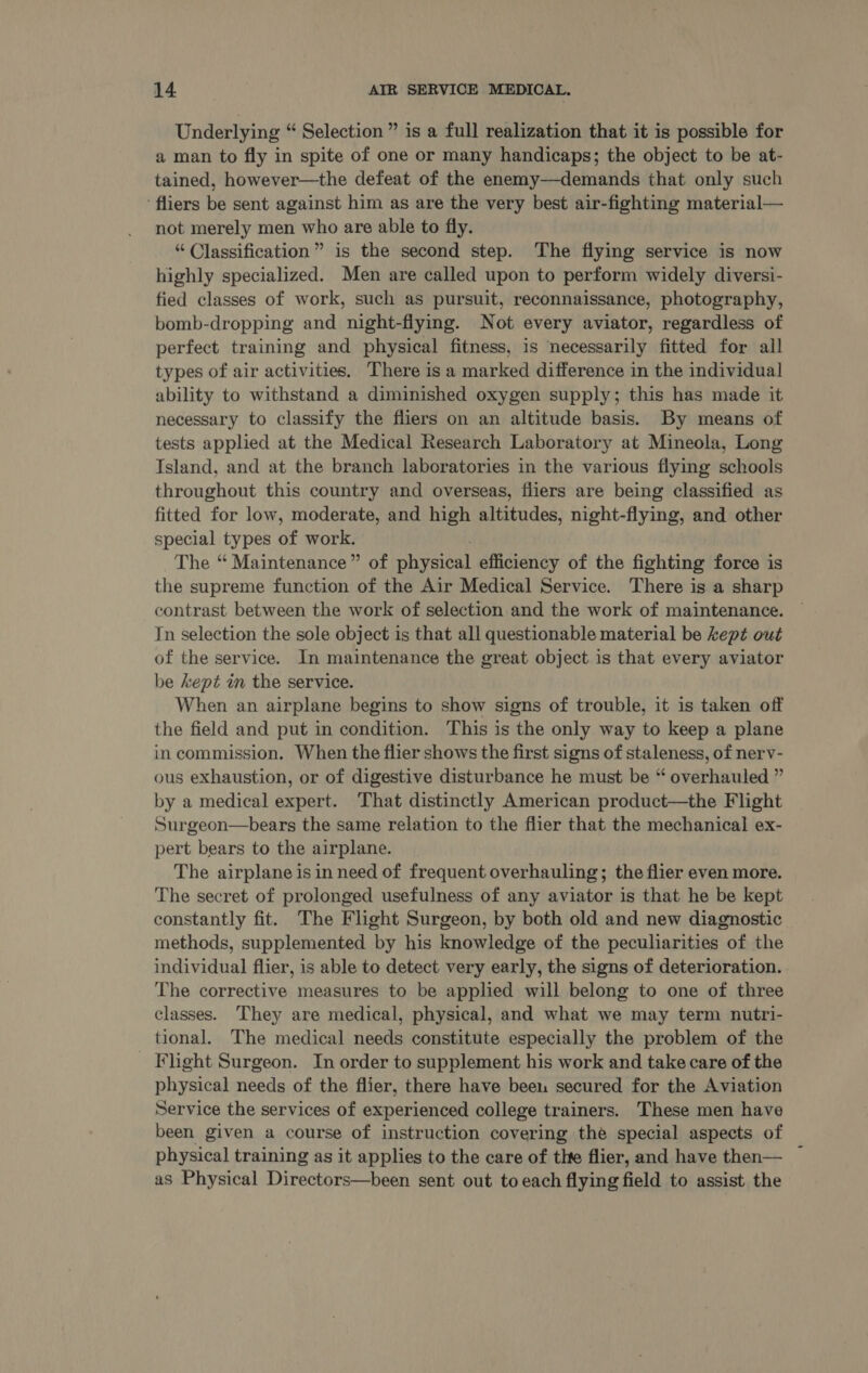 Underlying “ Selection” is a full realization that it is possible for a man to fly in spite of one or many handicaps; the object to be at- tained, however—the defeat of the enemy—demands that only such ‘fliers be sent against him as are the very best air-fighting material— not merely men who are able to fly. “ Classification” is the second step. The flying service is now highly specialized. Men are called upon to perform widely diversi- fied classes of work, such as pursuit, reconnaissance, photography, bomb-dropping and night-flying. Not every aviator, regardless of perfect training and physical fitness, is necessarily fitted for all types of air activities. There is a marked difference in the individual ability to withstand a diminished oxygen supply; this has made it necessary to classify the fliers on an altitude basis. By means of tests applied at the Medical Research Laboratory at Mineola, Long Tsland, and at the branch laboratories in the various flying schools throughout this country and overseas, fliers are being classified as fitted for low, moderate, and high altitudes, night-flying, and other special types of work. . The “ Maintenance” of physical efficiency of the fighting force is the supreme function of the Air Medical Service. There is a sharp contrast between the work of selection and the work of maintenance. In selection the sole object is that all questionable material be kept out of the service. In maintenance the great object is that every aviator be kept in the service. When an airplane begins to show signs of trouble, it is taken off the field and put in condition. This is the only way to keep a plane in commission. When the flier shows the first signs of staleness, of nerv- ous exhaustion, or of digestive disturbance he must be “ overhauled ” by a medical expert. That distinctly American product—the Flight Surgeon—bears the same relation to the flier that the mechanical ex- pert bears to the airplane. The airplane is in need of frequent overhauling; the flier even more. The secret of prolonged usefulness of any aviator is that he be kept constantly fit. The Flight Surgeon, by both old and new diagnostic methods, supplemented by his knowledge of the peculiarities of the individual flier, is able to detect very early, the signs of deterioration. The corrective measures to be applied will belong to one of three classes. They are medical, physical, and what we may term nutri- tional. The medical needs constitute especially the problem of the Flight Surgeon. In order to supplement his work and take care of the physical needs of the flier, there have beeu secured for the Aviation Service the services of experienced college trainers. These men have been given a course of instruction covering the special aspects of physical training as it applies to the care of thte flier, and have then— as Physical Directors—been sent out to each flying field to assist the