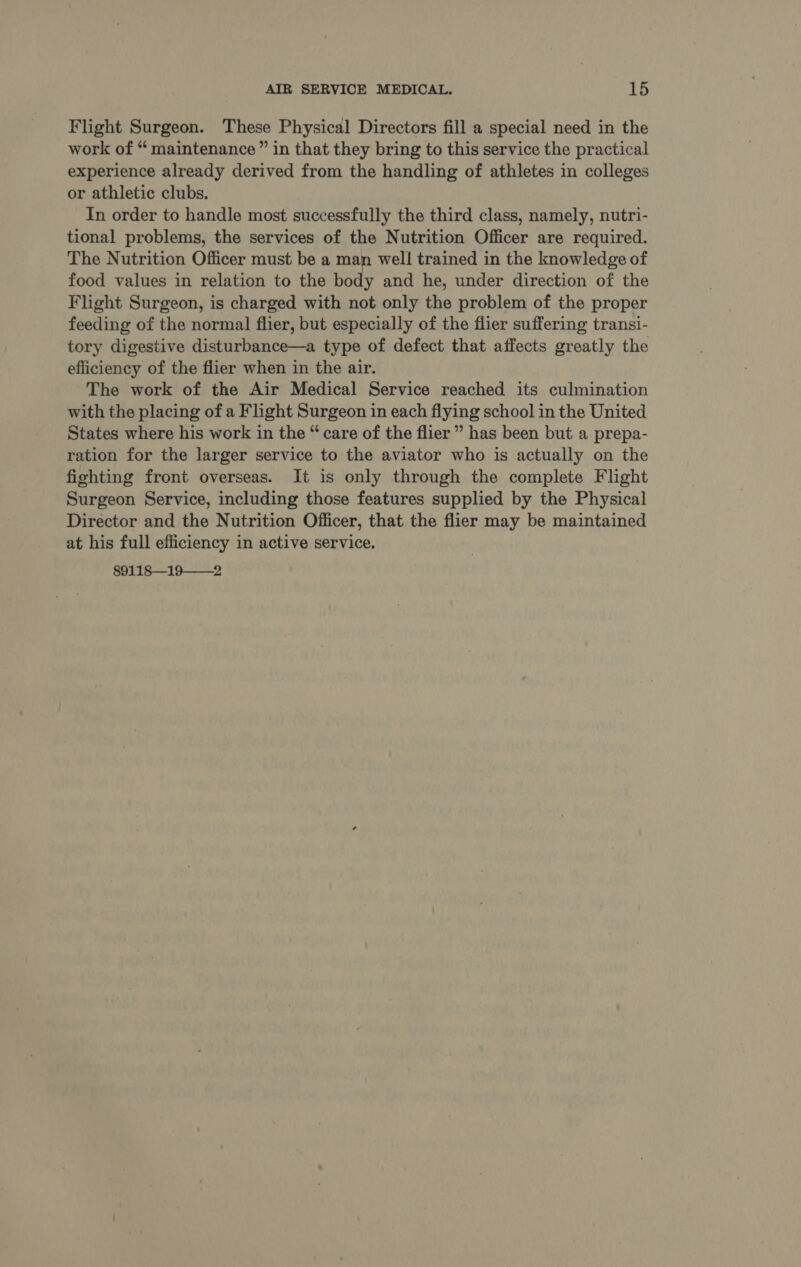 Flight Surgeon. These Physical Directors fill a special need in the work of “ maintenance” in that they bring to this service the practical experience already derived from the handling of athletes in colleges or athletic clubs. In order to handle most successfully the third class, namely, nutri- tional problems, the services of the Nutrition Officer are required. The Nutrition Officer must be a man well trained in the knowledge of food values in relation to the body and he, under direction of the Flight Surgeon, is charged with not only the problem of the proper feeding of the normal flier, but especially of the flier suffering transi- tory digestive disturbance—a type of defect that affects greatly the efficiency of the flier when in the air. The work of the Air Medical Service reached its culmination with the placing of a Flight Surgeon in each flying school in the United States where his work in the “ care of the flier ” has been but a prepa- ration for the larger service to the aviator who is actually on the fighting front overseas. It is only through the complete Flight Surgeon Service, including those features supplied by the Physical Director and the Nutrition Officer, that the flier may be maintained at his full efficiency in active service. 89118—19——2
