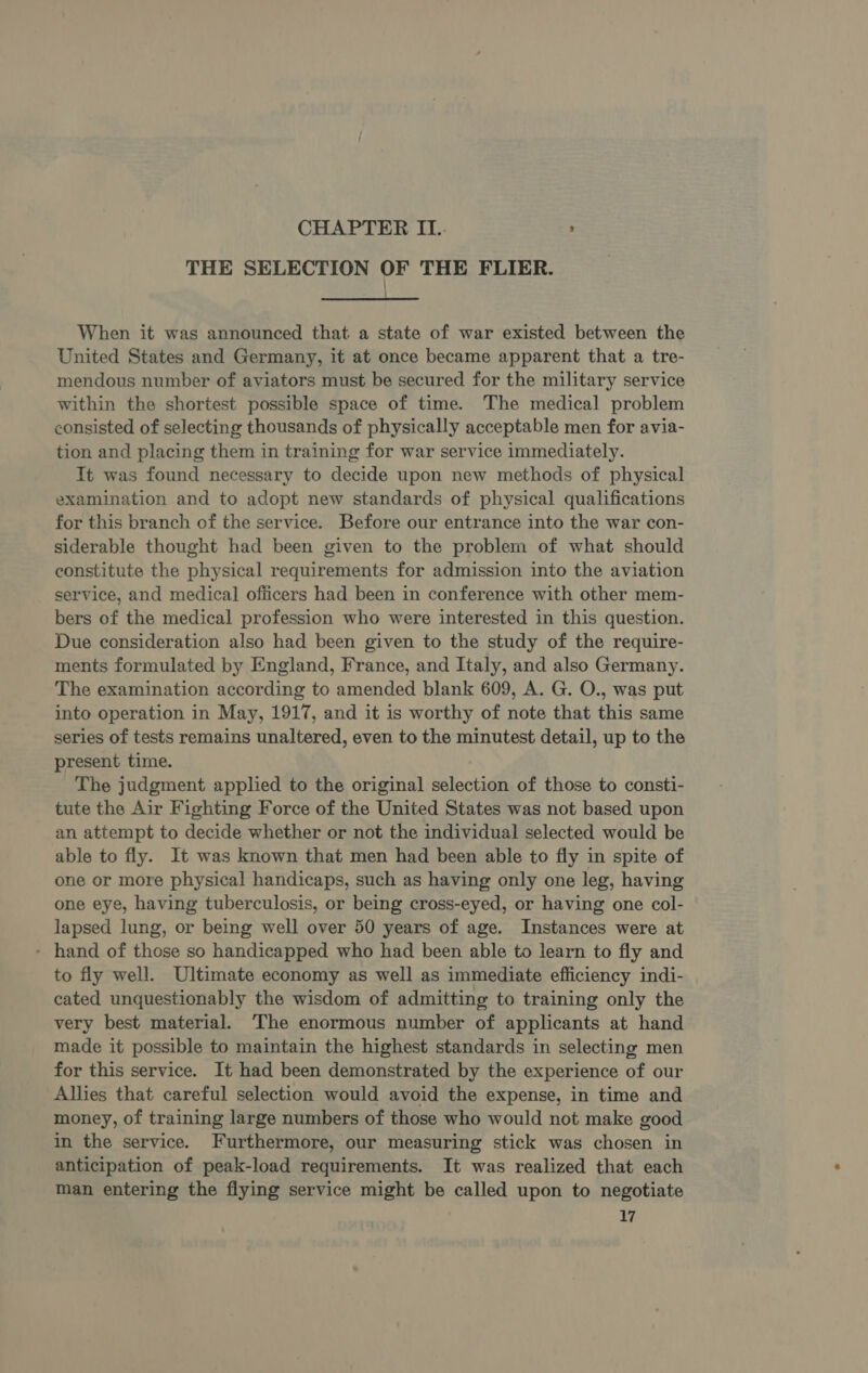 CHAPTER IL.- : THE SELECTION OF THE FLIER.  When it was announced that a state of war existed between the United States and Germany, it at once became apparent that a tre- mendous number of aviators must be secured for the military service within the shortest possible space of time. The medical problem consisted of selecting thousands of physically acceptable men for avia- tion and placing them in training for war service immediately. It was found necessary to decide upon new methods of physical examination and to adopt new standards of physical qualifications for this branch of the service. Before our entrance into the war con- siderable thought had been given to the problem of what should constitute the physical requirements for admission into the aviation service, and medical] officers had been in conference with other mem- bers of the medical profession who were interested in this question. Due consideration also had been given to the study of the require- ments formulated by England, France, and Italy, and also Germany. The examination according to amended blank 609, A. G. O., was put into operation in May, 1917, and it is worthy of note that this same series of tests remains unaltered, even to the minutest detail, up to the present time. The judgment applied to the original selection of those to consti- tute the Air Fighting Force of the United States was not based upon an attempt to decide whether or not the individual selected would be able to fly. It was known that men had been able to fly in spite of one or more physical handicaps, such as having only one leg, having one eye, having tuberculosis, or being cross-eyed, or having one col- lapsed lung, or being well over 50 years of age. Instances were at - hand of those so handicapped who had been able to learn to fly and to fly well. Ultimate economy as well as immediate efficiency indi- cated unquestionably the wisdom of admitting to training only the very best material. The enormous number of applicants at hand made it possible to maintain the highest standards in selecting men for this service. It had been demonstrated by the experience of our Allies that careful selection would avoid the expense, in time and money, of training large numbers of those who would not make good in the service. Furthermore, our measuring stick was chosen in anticipation of peak-load requirements. It was realized that each man entering the flying service might be called upon to negotiate