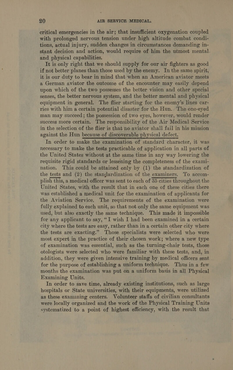critical emergencies in the air; that insufficient oxygenation coupled with prolonged nervous tension under high altitude combat condi- tions, actual injury, sudden changes in circumstances demanding in- stant decision and action, would require of him the utmost mental. and physical capabilities. It is only right that we should supply for our air fighters as good if not better planes than those used by the enemy. In the same spirit, it is our duty to bear in mind that when an American aviator meets a German aviator the outcome of the encounter may easily depend upon which of the two possesses the better vision and other special senses, the better nervous system, and the better mental and physical equipment in general. The flier starting for the enemy’s lines car- ries with him a certain potential disaster for the Hun. The one-eyed man may succeed; the possession of two eyes, however, would render success more certain. The responsibility of the Air Medical Service in the selection of the flier is that no aviator shall fail in his mission against the Hun because of discoverable physical defect. In order to make the examination of standard character, it was necessary to make the tests practicable of application in all parts of the United States without at the same time in any way lowering the requisite rigid standards or lessening the completeness of the exami- nation. This could be attained only by (1) the standardization of the tests and (2) the standardization of the examiners. To accom- plish this, a medical officer was sent to each of 35 cities throughout the United States, with the result that in each one of these cities there was established a medical unit. for the examination of applicants for the Aviation Service. The requirements of the examination were fully explained to each unit, so that not only the same equipment was used, but also exactly the same technique. This made it impossible for any applicant to say, “I wish I had been examined in a certain city where the tests are easy, rather than in a certain other city where the tests are exacting.” ‘Those specialists were selected who were most expert in the practice of their chosen work; where a new type of examination was essential, such as the turning-chair tests, those otologists were selected who were familiar with these tests, and, in addition, they were given intensive training by medical officers sent for the purpose of establishing a uniform technique. Thus in a few months the examination was put on a uniform basis in all Physical Examining Units. In order to save time, already existing institutions, such as large hospitals or State universities, with their equipments, were utilized as these examining centers. Volunteer staffs of civilian consultants were locally organized and the work of the Physical Training Units systematized to a point of highest efficiency, with the result that 