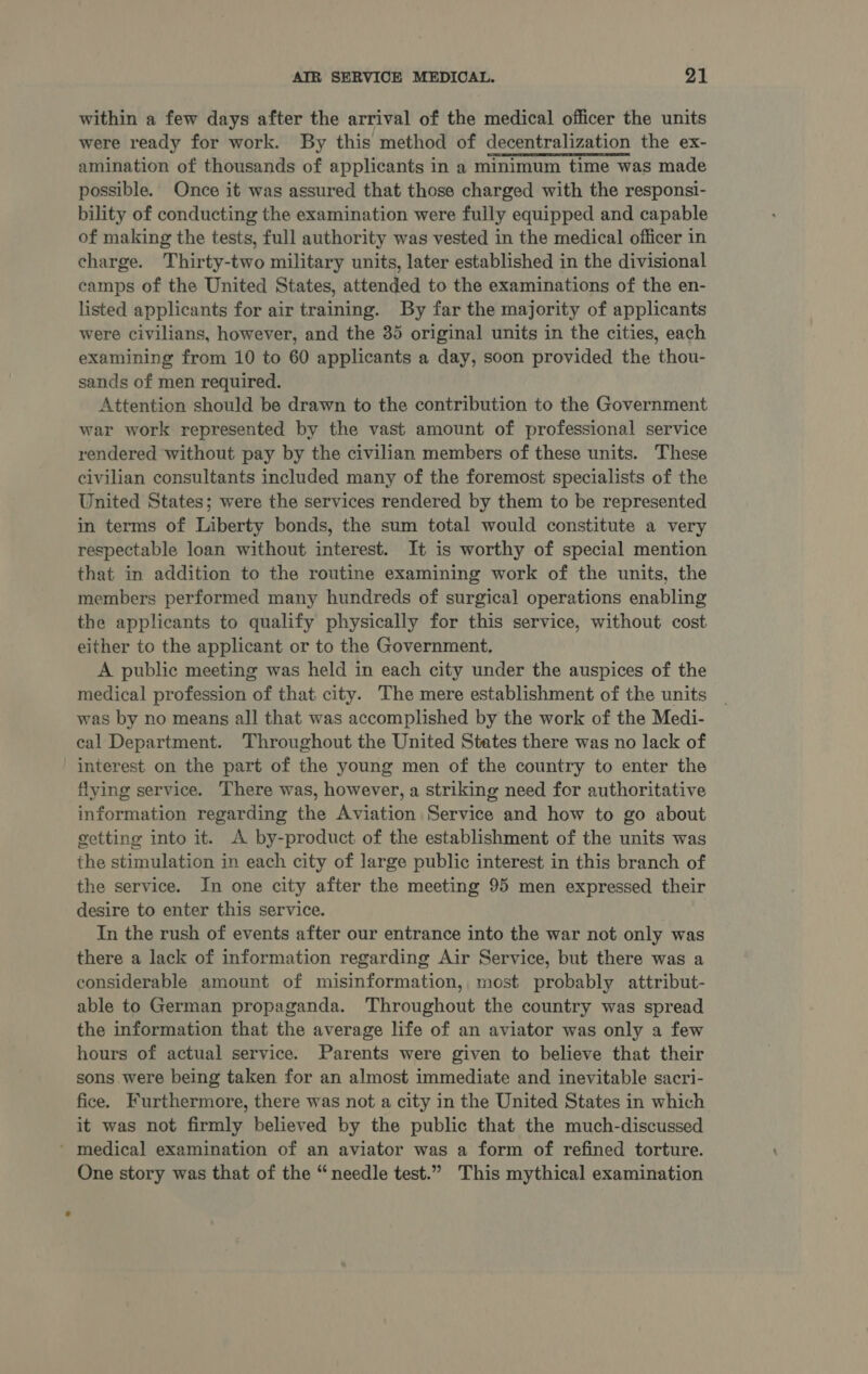 within a few days after the arrival of the medical officer the units were ready for work. By this method of decentralization the ex- amination of thousands of applicants in a minimum time was made possible. Once it was assured that those charged with the responsi- bility of conducting the examination were fully equipped and capable of making the tests, full authority was vested in the medical officer in charge. Thirty-two military units, later established in the divisional camps of the United States, attended to the examinations of the en- listed applicants for air training. By far the majority of applicants were civilians, however, and the 35 original units in the cities, each examining from 10 to 60 applicants a day, soon provided the thou- sands of men required. Attention should be drawn to the contribution to the Government war work represented by the vast amount of professional service rendered without pay by the civilian members of these units. These civilian consultants included many of the foremost specialists of the United States; were the services rendered by them to be represented in terms of Liberty bonds, the sum total would constitute a very respectable loan without interest. It is worthy of special mention that in addition to the routine examining work of the units, the members performed many hundreds of surgical operations enabling the applicants to qualify physically for this service, without cost either to the applicant or to the Government. A public meeting was held in each city under the auspices of the medical profession of that city. The mere establishment of the units was by no means all that was accomplished by the work of the Medi- cal Department. Throughout the United States there was no lack of interest on the part of the young men of the country to enter the flying service. There was, however, a striking need for authoritative information regarding the Aviation Service and how to go about getting into it. A by-product of the establishment of the units was the stimulation in each city of large public interest in this branch of the service. In one city after the meeting 95 men expressed their desire to enter this service. In the rush of events after our entrance into the war not only was there a lack of information regarding Air Service, but there was a considerable amount of misinformation, most probably attribut- able to German propaganda. Throughout the country was spread the information that the average life of an aviator was only a few hours of actual service. Parents were given to believe that their sons were being taken for an almost immediate and inevitable sacri- fice. Furthermore, there was not a city in the United States in which it was not firmly believed by the public that the much-discussed ’ medical examination of an aviator was a form of refined torture. One story was that of the “needle test.” This mythical examination