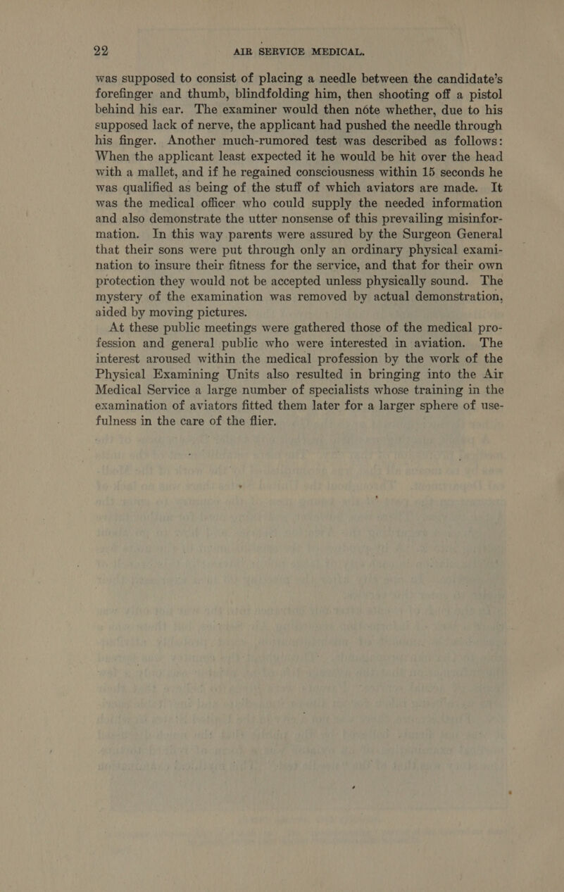 was supposed to consist of placing a needle between the candidate’s forefinger and thumb, blindfolding him, then shooting off a pistol behind his ear. The examiner would then note whether, due to his supposed lack of nerve, the applicant had pushed the needle through his finger. Another much-rumored test was described as follows: When the applicant least expected it he would be hit over the head with a mallet, and if he regained consciousness within 15 seconds he was qualified as being of the stuff of which aviators are made. It was the medical officer who could supply the needed information and also demonstrate the utter nonsense of this prevailing misinfor- mation. In this way parents were assured by the Surgeon General that their sons were put through only an ordinary physical exami- nation to insure their fitness for the service, and that for their own protection they would not be accepted unless physically sound. The mystery of the examination was removed by actual demonstration, aided by moving pictures. At these public meetings were gathered those of the medical pro- fession and general public who were interested in aviation. The interest aroused within the medical profession by the work of the Physical Examining Units also resulted in bringing into the Air Medical Service a large number of specialists whose training in the examination of aviators fitted them later for a larger sphere of use- fulness in the care of the flier.