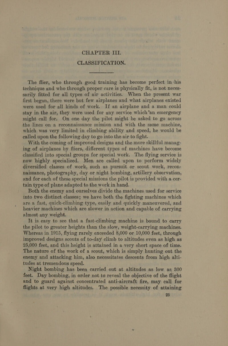 CHAPTER ITI. CLASSIFICATION. The flier, who through good training has become perfect in ‘his technique and who through proper care is physically fit, is not neces- sarily fitted for all types of air activities. When the present war first began, there were but few airplanes and what airplanes existed were used for all kinds of work. If an airplane and a man could stay in the air, they were used for any service which ‘an emergency might call for. On one day the pilot might be asked to go across the lines on a reconnaissance mission and with the same machine, which was very limited in climbing ability and speed, he would be called upon the following day to go into the air to fight. With the coming of improved designs and the more skillful manag- ing of airplanes by fliers, different types of machines have become classified into special groups for special work. The flying service is now highly specialized. Men are called upon to perform widely diversified classes of work, such as pursuit or scout work, recon- naissance, photography, day or night bombing, artillery observation, and for each of these special missions the pilot is provided with a cer- tain type of plane adapted to the work in hand. Both the enemy and ourselves divide the machines used for service into two distinct classes; we have both the fighting machines which are a fast, quick-climbing type, easily and quickly maneuvered, and heavier machines which are slower in action and capable of carrying almost any weight. It is easy to see that a fast-climbing machine is bound to carry the pilot to greater heights than the slow, weight-carrying machines. Whereas in 1915, flying rarely exceeded 8,000 or 10,000 feet, through improved designs scouts of to-day climb to altitudes even as high as 25,000 feet, and this height is attained in a very short space of time. The nature of the work of a scout, which is simply hunting out the enemy and attacking him, also necessitates descents from high alti- tudes at tremendous speed. Night bombing has been carried out at altitudes as low as 300 feet. Day bombing, in order not to reveal the objective of the flight and to guard against concentrated anti-aircraft fire, may call for flights at very high altitudes. The possible necessity of attaining
