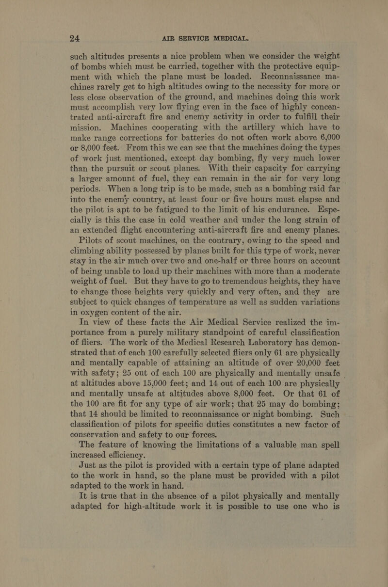 such altitudes presents a nice problem when we consider the weight of bombs which must be carried, together with the protective equip- ment with which the plane must be loaded. Reconnaissance ma- chines rarely get to high altitudes owing to the necessity for more or less close observation of the ground, and machines doing this work must accomplish very low flying even in the face of highly concen- trated anti-aircraft fire and enemy activity in order to fulfill their mission. Machines cooperating with the artillery which have to make range corrections for batteries do not often work above 6,000 or 8,000 feet. From this we can see that the machines doing the types of work just mentioned, except day bombing, fiy very much lower than the pursuit or scout planes. With their capacity for carrying a larger amount of fuel, they can remain in the air for very long periods. When a long trip is to be made, such as a bombing raid far into the enemy country, at least four or five hours must elapse and the pilot is apt to be fatigued to the limit of his endurance. Espe- cially is this the case in cold weather and under the long strain of an extended flight encountering anti-aircraft fire and enemy planes. Pilots of scout machines, on the contrary, owing to the speed and climbing ability possessed by planes built for this type of work, never stay in the air much over two and one-half or three hours on account of being unable to load up their machines with more than a moderate weight of fuel. But they have to go to tremendous heights, they have to change those heights very quickly and very often, and they are subject to quick changes of temperature as well as sudden variations in oxygen content of the air. In view of these facts the Air Medical Service realized the im- portance from a purely military standpoint of careful classification of fliers. The work of the Medical Research Laboratory has demon- strated that of each 100 carefully selected fliers only 61 are physically and mentally capable of attaining an altitude of over 20,000 feet with safety; 25 out of each 100 are physically and mentally unsafe — at altitudes above 15,000 feet; and 14 out of each 100 are physically and mentally unsafe at altitudes above 8,000 feet. Or that 61 of the 100 are fit for any type of air work; that 25 may do bombing; that 14 should be limited to reconnaissance or night bombing. Such classification of pilots for specific duties constitutes a new factor of conservation and safety to our forces. The feature of knowing the limitations of a valuable man spell increased efficiency. Just as the pilot is provided with a certain type of plane adapted to the work in hand, so the plane must be provided with a pilot adapted to the work in hand. It is true that in the absence of a pilot physically and mentally adapted for high-altitude work it is possible to use one who is