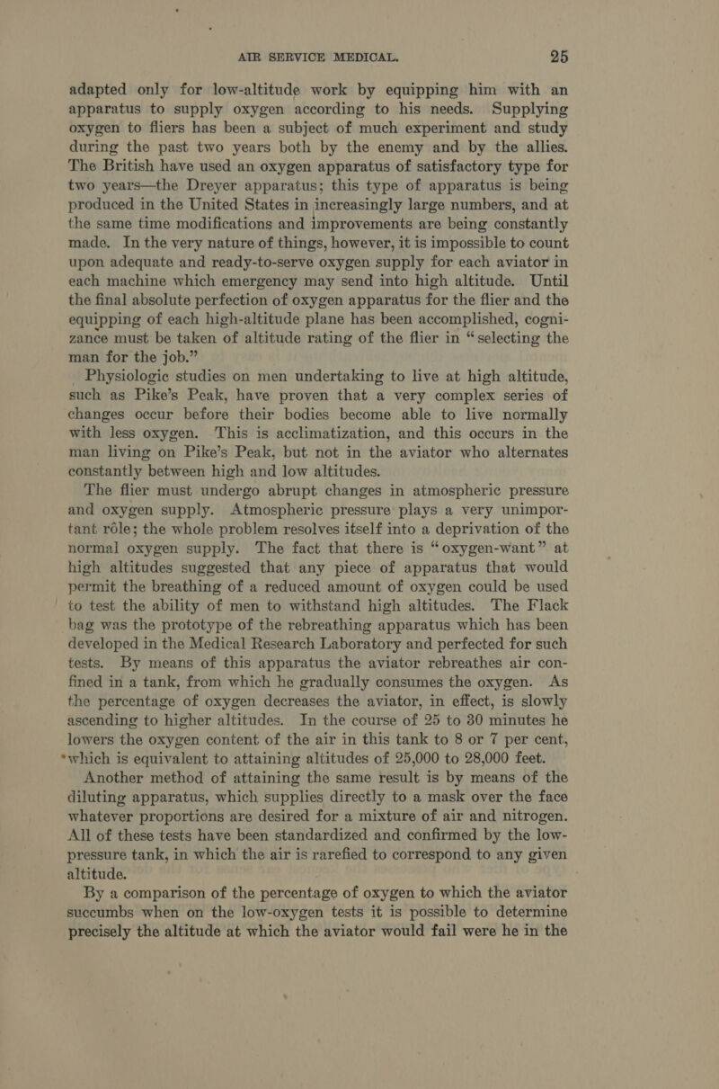 adapted only for low-altitude work by equipping him with an apparatus to supply oxygen according to his needs. Supplying oxygen to fliers has been a subject of much experiment and study during the past two years both by the enemy and by the allies. The British have used an oxygen apparatus of satisfactory type for two years—the Dreyer apparatus; this type of apparatus is being produced in the United States in increasingly large numbers, and at the same time modifications and improvements are being constantly made. In the very nature of things, however, it is impossible to count upon adequate and ready-to-serve oxygen supply for each aviator in each machine which emergency may send into high altitude. Until the final absolute perfection of oxygen apparatus for the flier and the equipping of each high-altitude plane has been accomplished, cogni- zance must be taken of altitude rating of the flier in “selecting the man for the job.” . Physiologic studies on men undertaking to live at high altitude, such as Pike’s Peak, have proven that a very complex series of changes occur before their bodies become able to live normally with less oxygen. This is acclimatization, and this occurs in the man living on Pike’s Peak, but not in the aviator who alternates constantly between high and low altitudes. The flier must undergo abrupt changes in atmospheric pressure and oxygen supply. Atmospheric pressure plays a very unimpor- tant role; the whole problem resolves itself into a deprivation of the normal oxygen supply. The fact that there is “oxygen-want” at high altitudes suggested that any piece of apparatus that would permit the breathing of a reduced amount of oxygen could be used to test the ability of men to withstand high altitudes. The Flack bag was the prototype of the rebreathing apparatus which has been developed in the Medical Research Laboratory and perfected for such tests. By means of this apparatus the aviator rebreathes air con- fined in a tank, from which he gradually consumes the oxygen. As the percentage of oxygen decreases the aviator, in effect, is slowly ascending to higher altitudes. In the course of 25 to 30 minutes he lowers the oxygen content of the air in this tank to 8 or 7 per cent, *which is equivalent to attaining altitudes of 25,000 to 28,000 feet. Another method of attaining the same result is by means of the diluting apparatus, which supplies directly to a mask over the face whatever proportions are desired for a mixture of air and nitrogen. All of these tests have been standardized and confirmed by the low- pressure tank, in which the air is rarefied to correspond to any given altitude. By a comparison of the percentage of oxygen to which the aviator succumbs when on the low-oxygen tests it is possible to determine precisely the altitude at which the aviator would fail were he in the