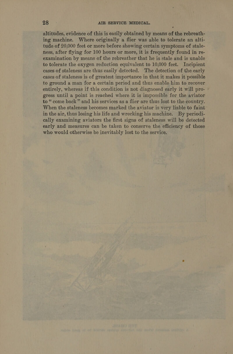 altitudes, evidence of this is easily obtained by means of the rebreath- ing machine. Where originally a flier was able to tolerate an alti- tude of 20,000 feet or more before showing certain symptoms of stale- ness, after flying for 100 hours or more, it is frequently found in re- examination by means of the rebreather that he is stale and is unable to tolerate the oxygen reduction equivalent to 10,000 feet. Incipient cases of staleness are thus easily detected. The detection of the early cases of staleness is of greatest importance in that it makes it possible to ground a man for a certain period and thus enable him to recover entirely, whereas if this condition is not diagnosed early it will pro- © gress until a point is reached where it is impossible for the aviator to “ come back ” and his services as a flier are thus lost to the country. When the staleness becomes marked the aviator is very liable to faint in the air, thus losing his life and wrecking his machine. By periodi- cally examining aviators the first signs of staleness will be detected early and measures can be taken to conserve the efficiency of those . who would otherwise be inevitably lost to the service.