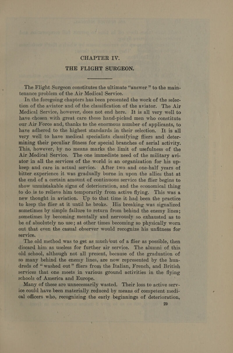 CHAPTER IV. THE FLIGHT SURGEON. The Flight Surgeon constitutes the ultimate “answer ” to the main- tenance problem of the Air Medical Service. In the foregoing chapters has been presented the work of the selec- tion of the aviator and of the classification of the aviator. The Air Medical Service, however, does not end here. It is all very well to have chosen with great care those hand-picked men who constitute our Air Force and, thanks to the enormous number of applicants, to have adhered to the highest standards in their selection. It is all very well to have medical specialists classifying fliers and deter- mining their peculiar fitness for special branches of aerial activity. This, however, by no means marks the limit of usefulness of the Air Medical Service. The one immediate need of the military avi- ator in all the services of the world is an organization for his up- keep and care in actual service. After two and one-half years of bitter experience it was gradually borne in upon the allies that at the end of a certain amount of continuous service the flier begins to show unmistakable signs of deterioration, and the economical thing to do is to relieve him temporarily from active flying. This was a new thought in aviation. Up to that time it had been the practice to keep the flier at it until he broke. His breaking was signalized sometimes by simple failure to return from behind the enemy lines; sometimes by becoming mentally and nervously so exhausted as to be of absolutely no use; at other times becoming so physically worn out that even the casual observer would recognize his unfitness for service. The old method was to get as much/out of a flier as possible, then discard him as useless for further air service. The alumni of this old school, although not all present, because of the graduation of so many behind the enemy lines, are now represented by the hun- dreds of “washed out” fliers from the Italian, French, and British services that one meets in various ground activities in the flying schools of America and Europe. Many of these are unnecessarily wasted. Their loss to active serv- ice could have been materially reduced by means of competent medi- cal officers who, recognizing the early beginnings of deterioration,