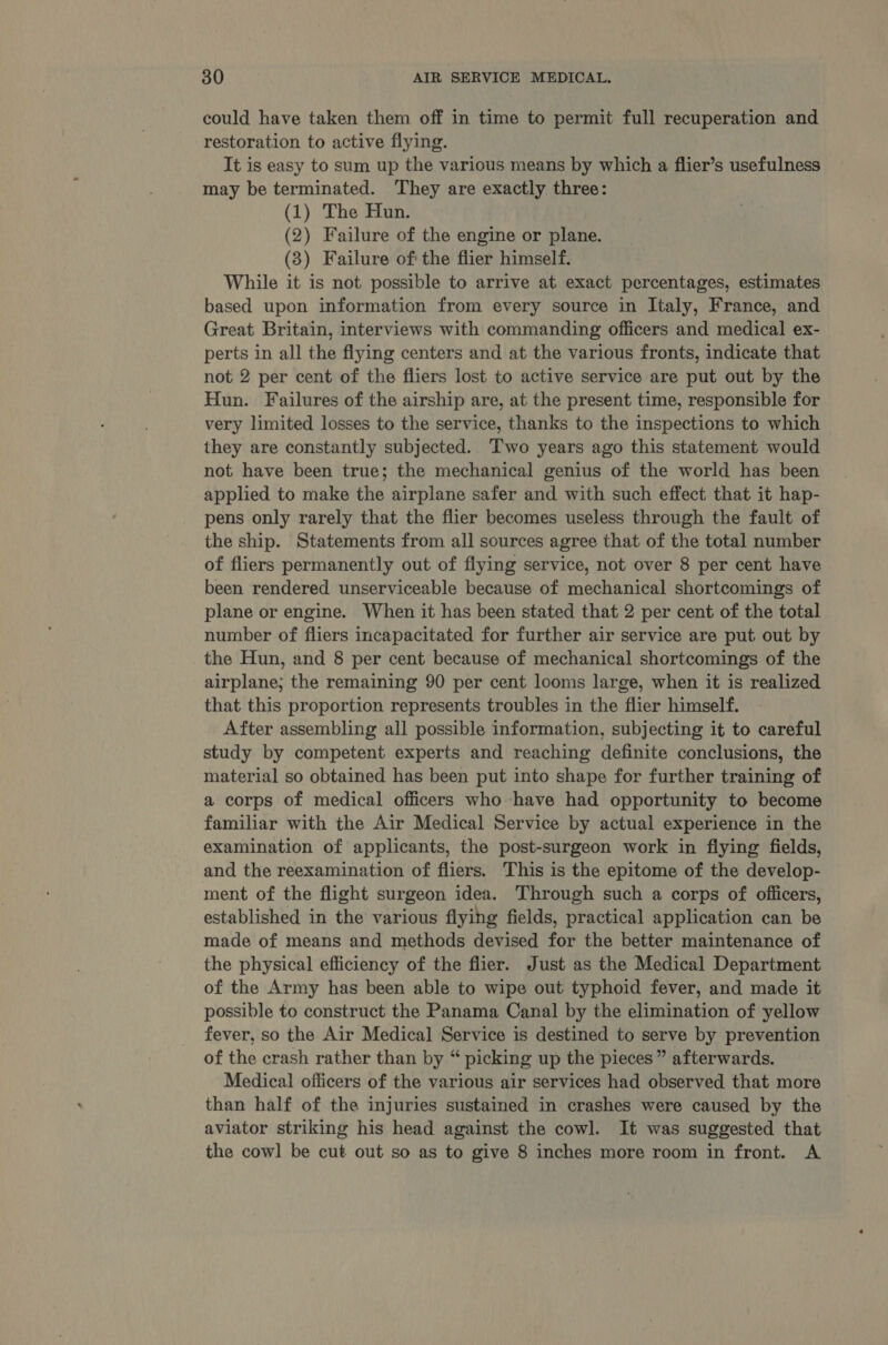 could have taken them off in time to permit full recuperation and restoration to active flying. It is easy to sum up the various means by which a flier’s usefulness may be terminated. They are exactly three: (1) The Hun. (2) Failure of the engine or plane. (8) Failure of the flier himself. While it is not possible to arrive at exact percentages, estimates based upon information from every source in Italy, France, and Great Britain, interviews with commanding officers and medical ex- perts in all the flying centers and at the various fronts, indicate that not 2 per cent of the fliers lost to active service are put out by the Hun. Failures of the airship are, at the present time, responsible for very limited losses to the service, thanks to the inspections to which they are constantly subjected... Two years ago this statement would not have been true; the mechanical genius of the world has been applied to make the airplane safer and with such effect that it hap- pens only rarely that the flier becomes useless through the fault of the ship. Statements from all sources agree that of the total number of fliers permanently out of flying service, not over 8 per cent have been rendered unserviceable because of mechanical shortcomings of plane or engine. When it has been stated that 2 per cent of the total number of fliers incapacitated for further air service are put out by the Hun, and 8 per cent because of mechanical shortcomings of the airplane; the remaining 90 per cent looms large, when it is realized that this proportion represents troubles in the flier himself. After assembling all possible information, subjecting it to careful study by competent experts and reaching definite conclusions, the material so obtained has been put into shape for further training of a corps of medical officers who have had opportunity to become familiar with the Air Medical Service by actual experience in the examination of applicants, the post-surgeon work in fiying fields, and the reexamination of fliers. This is the epitome of the develop- ment of the flight surgeon idea. Through such a corps of officers, established in the various flying fields, practical application can be made of means and methods devised for the better maintenance of the physical efficiency of the flier. Just as the Medical Department of the Army has been able to wipe out typhoid fever, and made it possible to construct the Panama Canal by the elimination of yellow fever, so the Air Medical Service is destined to serve by prevention of the crash rather than by “ picking up the pieces” afterwards. Medical officers of the various air services had observed that more than half of the injuries sustained in crashes were caused by the aviator striking his head against the cowl. It was suggested that the cowl be cut out so as to give 8 inches more room in front. A