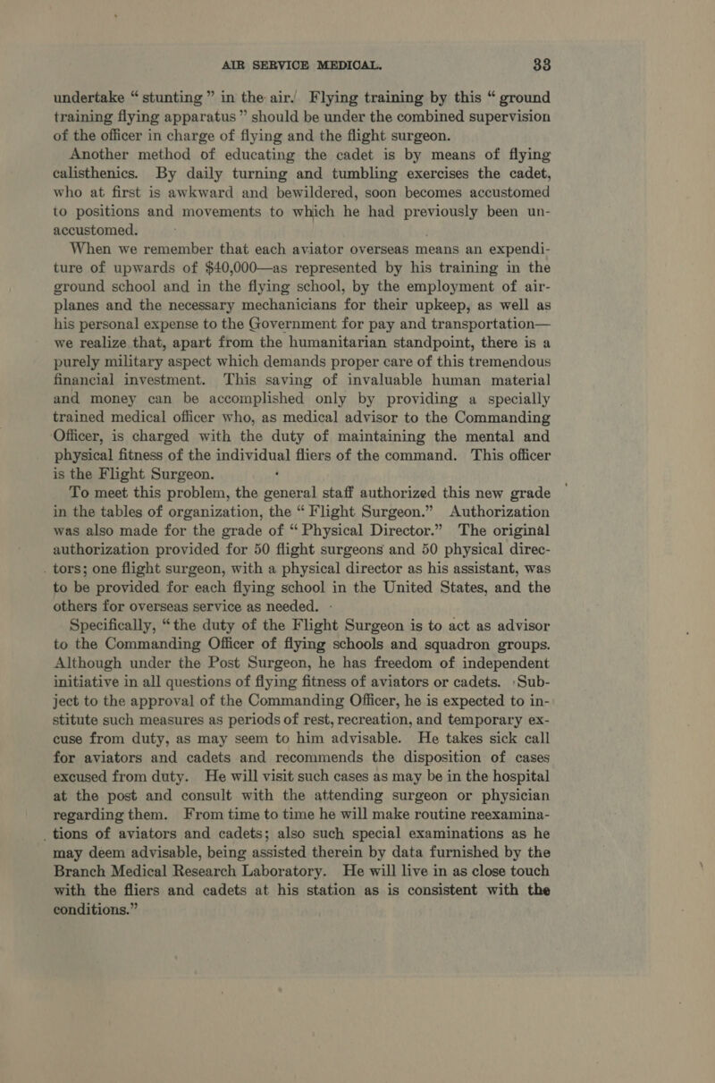 undertake “ stunting ” in the air. Flying training by this “ ground training flying apparatus ” should be under the combined supervision of the officer in charge of flying and the flight surgeon. Another method of educating the cadet is by means of flying calisthenics. By daily turning and tumbling exercises the cadet, who at first is awkward and bewildered, soon becomes accustomed to positions and movements to which he had Saige been un- accustomed. When we remember that each aviator overseas means an expendi- ture of upwards of $40,000—as represented by his training in the ground school and in the flying school, by the employment of air- planes and the necessary mechanicians for their upkeep, as well as his personal expense to the Government for pay and transportation— we realize that, apart from the humanitarian standpoint, there is a purely military aspect which demands proper care of this tremendous financial investment. This saving of invaluable human material and money can be accomplished only by providing a specially trained medical officer who, as medical advisor to the Commanding Officer, is charged with the duty of maintaining the mental and physical fitness of the aciecuR fliers of the command. This officer is the Flight Surgeon. To meet this problem, the eee staff authorized this new grade in the tables of organization, the “ Flight Surgeon.” Authorization was also made for the grade of “ Physical Director.” The original authorization provided for 50 flight surgeons and 50 physical direc- . tors; one flight surgeon, with a physical director as his assistant, was to be provided for each flying school in the United States, and the others for overseas service as needed. Specifically, “the duty of the Flight Surgeon is to act as advisor to the Commanding Officer of flying schools and squadron groups. Although under the Post Surgeon, he has freedom of independent initiative in all questions of flying fitness of aviators or cadets. :Sub- ject to the approval of the Commanding Officer, he is expected to in- stitute such measures as periods of rest, recreation, and temporary ex- cuse from duty, as may seem to him advisable. He takes sick call for aviators and cadets and recommends the disposition of cases excused from duty. He will visit such cases as may be in the hospital at the post and consult with the attending surgeon or physician regarding them. From time to time he will make routine reexamina- _ tions of aviators and cadets; also such special examinations as he may deem advisable, being assisted therein by data furnished by the Branch Medical Research Laboratory. He will live in as close touch with the fliers and cadets at his station as is consistent with the conditions.”