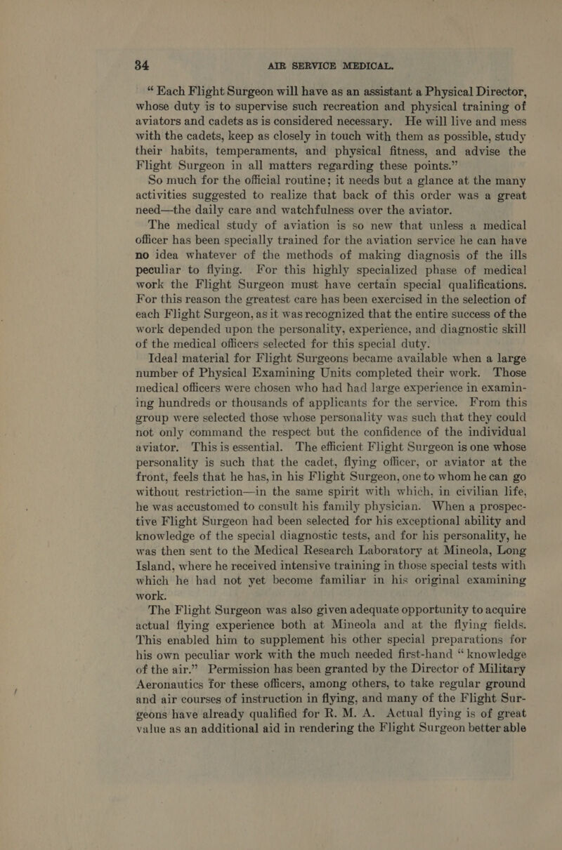 “ Kach Flight Surgeon will have as an assistant a Physical Director, whose duty is to supervise such recreation and physical training of aviators and cadets as is considered necessary. He will live and mess with the cadets, keep as closely in touch with them as possible, study their habits, temperaments, and physical fitness, and advise the Flight Surgeon in all matters regarding these points.” So much for the official routine; it needs but a glance at the many activities suggested to realize that back of this order was a great need—the daily care and watchfulness over the aviator. The medical study of aviation is so new that unless a medical officer has been specially trained for the aviation service he can have no idea whatever of the methods of making diagnosis of the ills peculiar to flying. For this highly specialized phase of medical work the Flight Surgeon must have certain special qualifications. For this reason the greatest care has been exercised in the selection of each Flight Surgeon, as it was recognized that the entire success of the work depended upon the personality, experience, and diagnostic skill of the medical officers selected for this special duty. Ideal material for Flight Surgeons became available when a large number of Physical Examining Units completed their work. Those medical officers were chosen who had had large experience in examin- ing hundreds or thousands of applicants for the service. From this group were selected those whose personality was such that they could not only command the respect but the confidence of the individual aviator. Thisis essential. The efficient Flight Surgeon is one whose personality is such that the cadet, flying officer, or aviator at the front, feels that he has, in his Flight Surgeon, one to whom he can go without restriction—in the same spirit with which, in civilian life, he was accustomed to consult his family physician. When a prospec- tive Flight Surgeon had been selected for his exceptional ability and knowledge of the special diagnostic tests, and for his personality, he was then sent to the Medical Research Laboratory at Mineola, Long Island, where he received intensive training in those special tests with which he had not yet become familiar in his original examining work. The Flight Surgeon was also given adequate opportunity to acquire actual flying experience both at Mineola and at the flying fields. This enabled him to supplement his other special preparations for his own peculiar work with the much needed first-hand “ knowledge of the air.” Permission has been granted by the Director of Military Aeronautics for these officers, among others, to take regular ground and air courses of instruction in flying, and many of the Flight Sur- geons have already qualified for R. M. A. Actual flying is of great value as an additional aid in rendering the Flight Surgeon better able
