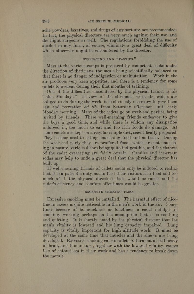 ache powders, laxatives, and drugs of any sort are not recommended. In fact, the physical directors are very much against their use, and the flight surgeons as well. The regulations forbidding the use of alcohol in any form, of course, eliminate a great deal of difficulty which otherwise might be encountered by the director. OVEREATING AND “ PARTIES.” Mess at the various camps is prepared by competent cooks under the direction of dieticians, the meals being scientifically balanced so that there is no danger of indigestion or malnutrition. Work in the air produces very keen appetites, and there is a tendency for some cadets to overeat during their first months of training. One of the difficulties encountered by the physical trainer is his “blue Mondays.” In view of the strenuous work the cadets are obliged to do during the week, it is obviously necessary to give them rest. and recreation ad lib. from Saturday afternoon until early Monday morning. Many of the cadets go on week-end parties, being invited by friends. These well-meaning friends endeavor to give the boys a good time, and while there is seldom any dissipation indulged in, too much to eat and too rich foods do damage. At camp cadets are kept on a regular simple diet, scientifically prepared. They become used to eating nourishing food and no trash. During the week-end party they are proffered foods which are not nourish- ing in nature, various dishes being quite indigestible, and the chances of the cadet overeating are fairly certain. Candies and ice-cream sodas may help to undo a great deal that the physical director has built up. If well-meaning friends of cadets could only be induced to realize that it is a patriotic duty not to feed their visitors rich food and too much of it, the physical director’s task would be easier and the cadet’s efficiency and comfort oftentimes would be greater. EXCESSIVE SMOKING TABOO. Excessive smoking must be curtailed. The harmful effect of nico- tine in excess is quite noticeable in the men’s work in the air. Some- times because of homesickness or loneliness, a cadet indulges in smoking, working perhaps on the assumption that it is soothing and quieting. It is shortly noted by the physica] director that the man’s vitality is lowered and his lung capacity impaired. Lung capacity is vitally important for high altitude work. It must be developed at the same time that muscles and the sinews are being developed. Excessive smoking causes cadets to turn out of bed heavy of head, and this in turn, together with the lowered vitality, causes loss of enthusiasm in their work and has a tendency to break down the morale. ee