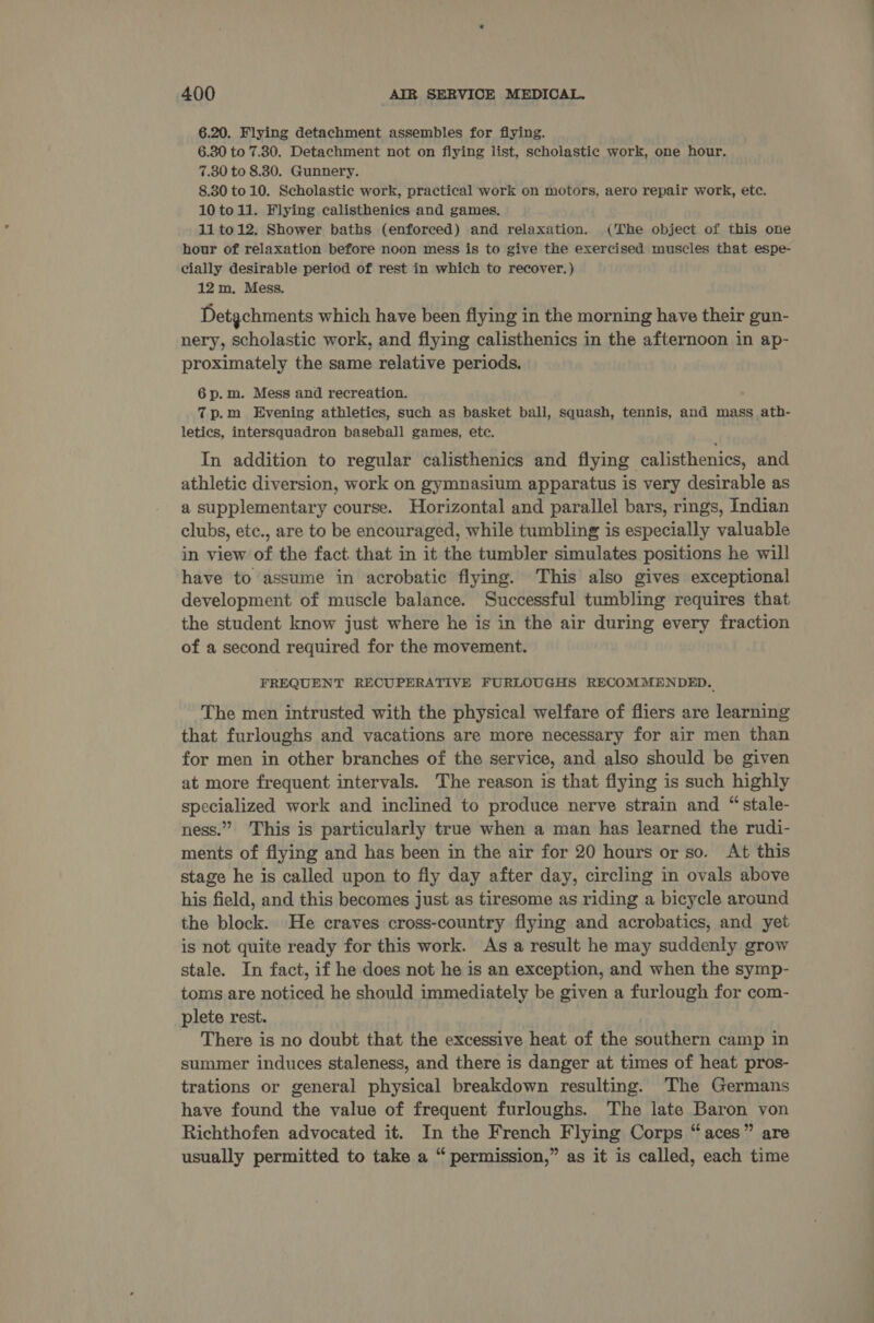 6.20. Flying detachment assembles for fiying. 6.30 to 7.30. Detachment not on flying list, scholastic work, one hour. 7.30 to 8.30. Gunnery. 8.30 to 10. Scholastic work, practical work on motors, aero repair work, etc. 10 toll. Flying calisthenics and games. 11 to12. Shower baths (enforced) and relaxation. (The object of this one hour of relaxation before noon mess is to give the exercised muscles that espe- cially desirable period of rest in which to recover.) 12m. Mess. Detgchments which have been fiying in the morning have their gun- nery, scholastic work, and flying calisthenics in the afternoon in ap- proximately the same relative periods. 6 p.m. Mess and recreation. 7p.m Evening athletics, such as basket ball, squash, tennis, and mass ath- letics, intersquadron baseball games, etc. In addition to regular calisthenics and flying calisthenics, and athletic diversion, work on gymnasium apparatus is very desirable as a supplementary course. Horizontal and parallel bars, rings, Indian clubs, etc., are to be encouraged, while tumbling is especially valuable in view of the fact that in it the tumbler simulates positions he will have to assume in acrobatic flying. This also gives exceptional development of muscle balance. Successful tumbling requires that the student know just where he is in the air during every fraction of a second required for the movement. FREQUENT RECUPERATIVE FURLOUGHS RECOMMENDED. The men intrusted with the physical welfare of fliers are learning that furloughs and vacations are more necessary for air men than for men in other branches of the service, and also should be given at more frequent intervals. The reason is that flying is such highly specialized work and inclined to produce nerve strain and “stale- ness.” This is particularly true when a man has learned the rudi- ments of flying and has been in the air for 20 hours or so. At this stage he is called upon to fly day after day, circling in ovals above his field, and this becomes just as tiresome as riding a bicycle around the block. He craves cross-country flying and acrobatics, and yet is not quite ready for this work. As a result he may suddenly grow stale. In fact, if he does not he is an exception, and when the symp- toms are noticed he should immediately be given a furlough for com- plete rest. There is no doubt that the excessive heat of the southern camp in summer induces staleness, and there is danger at times of heat pros- trations or general physical breakdown resulting. The Germans have found the value of frequent furloughs. The late Baron von Richthofen advocated it. In the French Flying Corps “aces” are usually permitted to take a “permission,” as it is called, each time