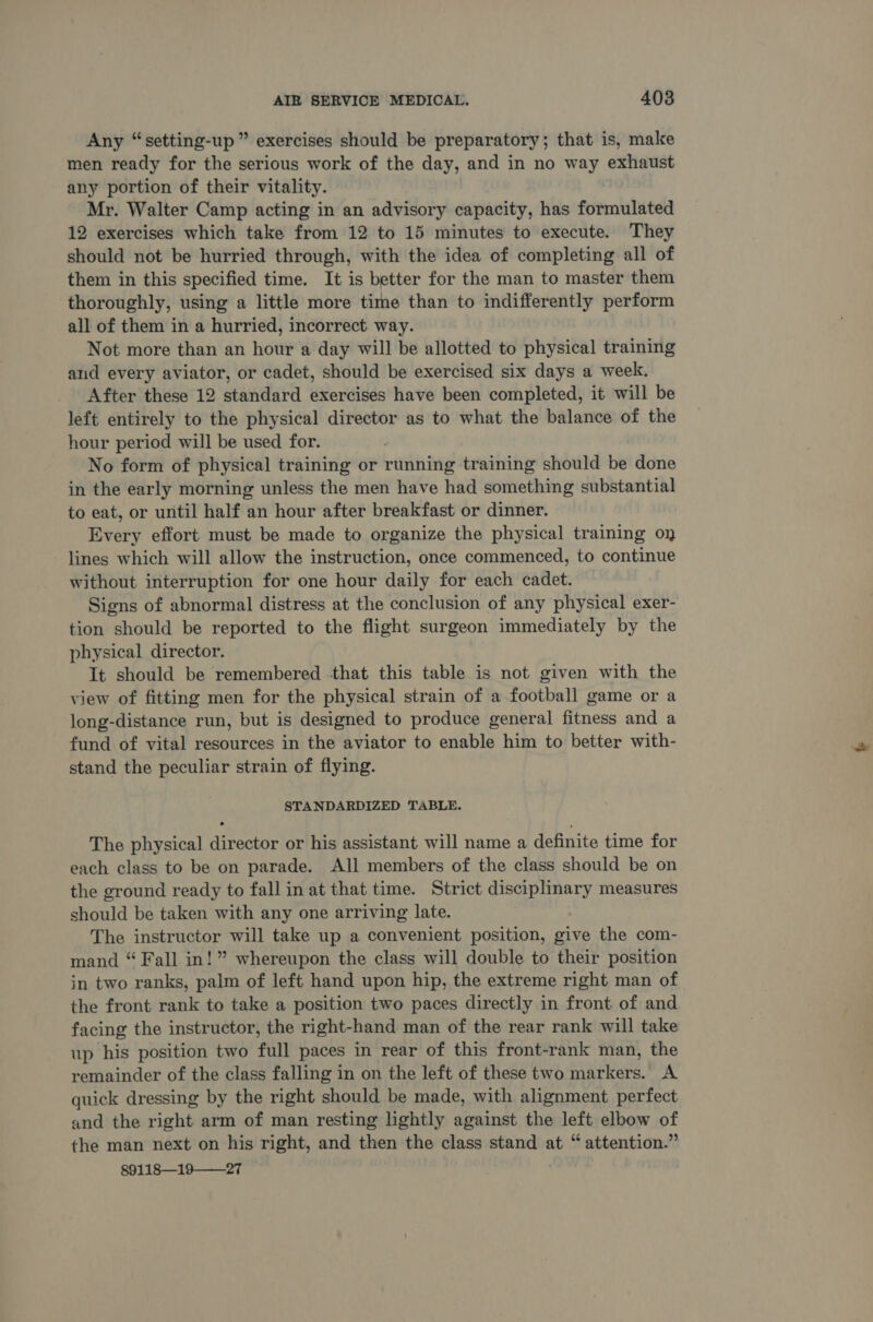 Any “setting-up ” exercises should be preparatory; that is, make men ready for the serious work of the day, and in no way exhaust any portion of their vitality. Mr. Walter Camp acting in an advisory capacity, has formulated 12 exercises which take from 12 to 15 minutes to execute. They should not be hurried through, with the idea of completing all of them in this specified time. It is better for the man to master them thoroughly, using a little more time than to indifferently perform all of them in a hurried, incorrect way. Not more than an hour a day will be allotted to physical training and every aviator, or cadet, should be exercised six days a week. After these 12 standard exercises have been completed, it will be left entirely to the physical director as to what the balance of the hour period will be used for. No form of physical training or running training should be done in the early morning unless the men have had something substantial to eat, or until half an hour after breakfast or dinner. Every effort must be made to organize the physical training oy lines which will allow the instruction, once commenced, to continue without interruption for one hour daily for each cadet. Signs of abnormal distress at the conclusion of any physical exer- tion should be reported to the flight surgeon immediately by the physical director. It should be remembered that this table is not given with the view of fitting men for the physical strain of a football game or a long-distance run, but is designed to produce general fitness and a fund of vital resources in the aviator to enable him to better with- stand the peculiar strain of flying. STANDARDIZED TABLE. The physical director or his assistant will name a definite time for each class to be on parade. All members of the class should be on the ground ready to fall in at that time. Strict disciplinary measures should be taken with any one arriving late. The instructor will take up a convenient position, give the com- mand “ Fall in!” whereupon the class will double to their position in two ranks, palm of left hand upon hip, the extreme right man of the front rank to take a position two paces directly in front of and facing the instructor, the right-hand man of the rear rank will take up his position two full paces in rear of this front-rank man, the remainder of the class falling in on the left of these two markers. A quick dressing by the right should be made, with alignment perfect and the right arm of man resting lightly against the left elbow of the man next on his right, and then the class stand at “attention.” 89118—19——27