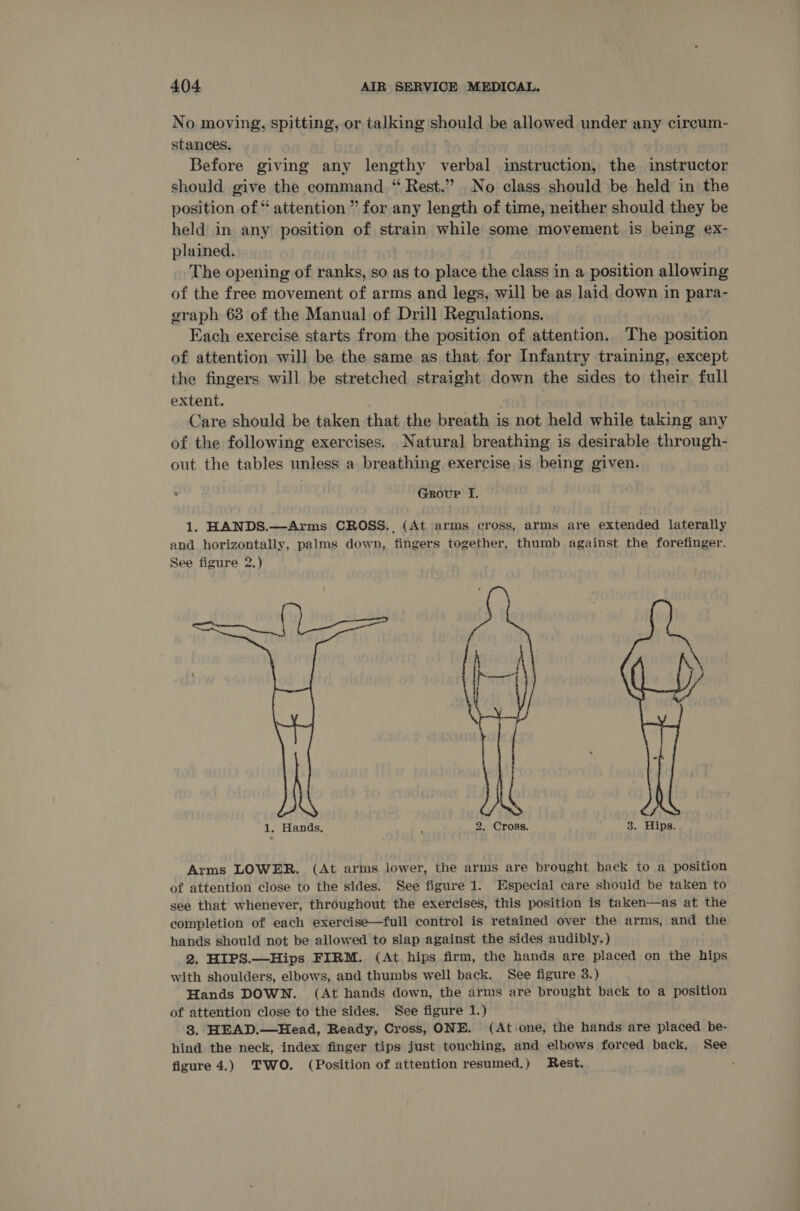 No moving, spitting, or talking should be allowed under any cireum- stances. Before giving any lengthy verbal instruction, the instructor should give the command “ Rest.” No class should be held in the position of “ attention ” for any length of time, neither should they be held in any position of strain while some movement is being ex- plained. The opening of ranks, so as to place the class in a position allowing of the free movement of arms and legs, will be as laid down in para- graph 63 of the Manual of Drill Regulations. Each exercise starts from the position of attention. The position of attention will be the same as that for Infantry training, except the fingers will be stretched straight down the sides to their full extent. Care should be taken that the breath is not held while taking any of the following exercises. Natural breathing is desirable through- out the tables unless a breathing exercise is being given. . Group I. 1. HANDS.—Arms CROSS. (At arms cross, arms are extended laterally and horizontally, palms down, fingers together, thumb against the forefinger. See figure 2.) —_  1. Hands, 3 2. Cross. 3. Hips. Arms LOWER. (At arms lower, the arms are brought baek to a position of attention close to the sides. See figure 1. Especial care should be taken to see that whenever, throughout the exercises, this position is taken—as at the completion of each exercise—full control is retained over the arms, and the hands should not be allowed to slap against the sides audibly.) 2. HIPS.—Hips FIRM. (At hips firm, the hands are placed on the hips with shoulders, elbows, and thumbs well back. See figure 3.) Hands DOWN. (At hands down, the arms are brought back to a position of attention close to the sides. See figure 1.) 3. HEAD.—Head, Ready, Cross, ONE. (At one, the hands are placed be- hind the neck, index finger tips just touching, and elbows forced back, See figure 4.) TWO. (Position of attention resumed.) Rest. ,