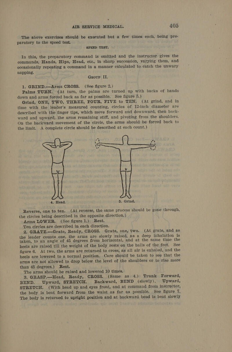 ° AIR SERVICE MEDICAL. 405 The above exercises should be executed but a few times each, being pre- paratory to the speed test. SPEED TEST. In this, the preparatory command is omitted and the instructor gives the commands, Hands, Hips, Head, etc., in sharp succession, varying them, and oceasionally repeating a command in a manner calculated to catch the unwary napping. Group) II. 1. GRIND.—Arms CROSS. (See figure 2.) Palms TURN. (At turn, the palms are turned up with backs of hands down and arms forced back as far as possible. See figure 5.) Grind, ONE, TWO, THREE, FOUR, FIVE to TEN. (At grind, and in time with the leader’s measured counting, circles of 12-inch diameter are described with the finger tips, which move forward and downward, then back- ward and upward, the arms remaining stiff, and pivoting from the shoulders. On the backward movement of the circle, the arms should be forced back to the limit. A complete circle should be described at each count. )  4. Head. 5. Grind. Reverse, one to ten. (At reverse, the same process should be gone through, the circles being described in the opposite direction.) Arms LOWER. (See figure 1.) Rest. Ten circles are described in each direction. 2. GRATE.—Grate, Ready, CROSS. Grate, one, two. (At grate, and as the leader counts one, the arms are slowly raised, as a deep inhalation is taken, to an angle of 45 degrees from horizontal, and at the same time the heels are raised till the weight of the body rests on the balls of the feet. See figure 6. At two, the arms are returned to cross, as all air is exhaled, and the heels are lowered to a normal position. Care should be taken to see that the arms are not allowed to drop below the level of the shoulders or to rise more than 45 degrees.) Rest. The arms should be raised and lowered 10 times. 3. GRASP.—Head, Ready, CROSS. (Same as 4.) Trunk Forward, BEND. Upward, STRETCH. Backward, BEND (slowly). Upward, STRETCH. (With head up and eyes front, and at command from instructor, the body is bent forward from the waist as far as possible. See figure 7. The body is returned to upright position and at backward bend is bent slowly