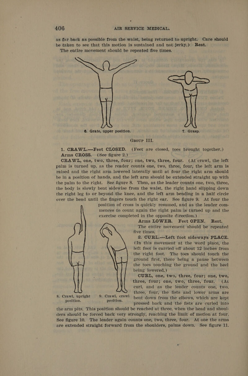as far back as possible from the waist, being returned to upright. Care should be taken to see that this motion is sustained and not jerky,) Rest. The entire movement should be repeated five times. 6. Grate, upper position. 7. Grasp. Group III. 1. CRAWL.—Feet CLOSED. (Feet are closed, toes brought together.) Arms CROSS. (See figure 2.) CRAWL, one, two, three, four; one, two, three, four. (At crawl, the left palm is turned up, as the reader counts one, two, three, four, the left arm is raised and the right arm lowered laterally until at four the right arm should be in a position of hands, and the left arm should be extended straight up with the palm to the right. See figure 8. Then, as the leader counts one, two, three, the body is slowly bent sidewise from the waist, the right hand slipping down the right leg to or beyond the knee, and the left arm bending in a half circle over the head until the fingers touch the right ear. See figure 9. At four the position of cross is quickly resumed, and as the leader com- mences to count again the right palm is turned up and the exercise completed in the opposite direction. ) Arms LOWER. Feet OPEN. Rest. The entire movement should be repeated five times. 2. CURL.—-Left foot sideways PLACE. (In this movement at the word place, the left foot is carried off about 12 inches from the right foot. The toes should touch the ground first, there being a pause between the toes touching the ground and the heel being lowered.) CURL, one, two, three, four; one, two, three, four; one, two, three, four. (At eurl, and as the leader counts one, two, three, four, the fists and lower arms are bent down from the elbows, which are kept pressed back and the fists are curled into the arm pits. This position should be reached at three, when the head and shoul- ders should be forced back very strongly, reaching the limit of motion at four. See figure 10. The leader again counts one, two, three, four. At one the arms are extended straight forward from the shoulders, palms down. See figure 11. 8. Crawl, upright 9. Crawl, crawl position. position.