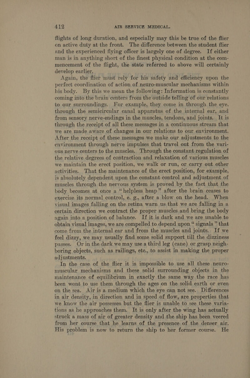 flights of long duration, and especially may this be true of the flier on active duty at the front. The difference between the student flier and the experienced fiying officer is largely one of degree. If either man is in anything short of the finest physical condition at the com- mencement of the flight, the state referred to above will certainly develop earlier. Again, the flier must rely for his safety and efficiency upon the perfect coordination of action of neuro-muscular mechanisms within his body. By this we mean the following: Information is constantly coming into the brain centers from the outside telling of our relations to our surroundings. For example, they come in through the eye. through the semicircular canal apparatus of the internal ear, and from sensory nerve-endings in the muscles, tendons, and joints. It is through the receipt of all these messages in a continuous stream that we are made aware of changes in our relations to our environment. After the receipt of these messages we make our adjustments to the environment through nerve impulses that travel out from the vari- ous nerve centers to the muscles. Through the constant regulation of the relative degrees of contraction and relaxation of various muscles we maintain the erect position, we walk or run, or carry out other activities. ‘That the maintenance of the erect position, for example, is absolutely dependent upon the constant control and adjustment of muscles through the nervous system is proved by the fact that the body becomes at once a “helpless heap” after the brain ceases to exercise its normal control, e. g., after a blow on the head. When visual images falling on the retina warn us that we are falling in a certain direction we contract the proper muscles and bring the body again into a position of balance. If it is dark and we are unable to obtain visual images, we are compelled to depend upon “ signals ” that come from the internal ear and from the muscles and joints. If we feel dizzy, we may usually find some solid support till the dizziness passes. Or in the dark we may use a third leg (cane) or grasp neigh- boring objects, such as railings, etc., to assist in making the proper adjustments. In the case of the flier it is impossible to use all these neuro- muscular mechanisms and these solid surrounding objects in the maintenance of equilibrium in exactly the same way the race has been wont to use them through the ages on the solid earth or even. on the sea. Air is a medium which the eye can not see. Differences in air density, in direction and in speed of flow, are properties that we know the air possesses but the flier is unable to see these varia- tions as he approaches them. It is only after the wing has actually struck a mass of air of greater density and the ship has been veered from her course that he learns of the presence of the denser air. His problem is now to return the ship to her former course. He
