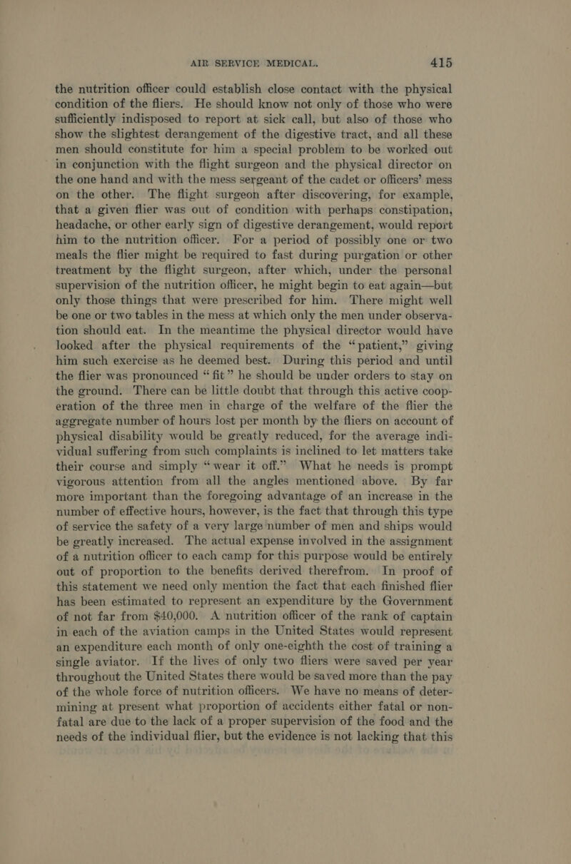 the nutrition officer could establish close contact with the physical condition of the fliers. He should know not only of those who were sufficiently indisposed to report at sick call, but also of those who show the slightest derangement of the digestive tract, and all these men should constitute for him a special problem to be worked out in conjunction with the flight surgeon and the physical director on the one hand and with the mess sergeant of the cadet or officers’ mess on the other. The flight surgeon after discovering, for example, that a given flier was out of condition with perhaps constipation, headache, or other early sign of digestive derangement, would report him to the nutrition officer. For a period of possibly one or two meals the flier might be required to fast during purgation or other treatment by the flight surgeon, after which, under the personal supervision of the nutrition officer, he might begin to eat again—but only those things that were prescribed for him. There might well be one or two tables in the mess at which only the men under observa- tion should eat. In the meantime the physical director would have looked after the physical requirements of the “patient,” giving him such exercise as he deemed best. During this period and until the flier was pronounced “ fit” he should be under orders to stay on the ground. There can be little doubt that through this active coop- eration of the three men in charge of the welfare of the flier the aggregate number of hours lost per month by the fliers on account of physical disability would be greatly reduced, for the average indi- vidual suffering from such complaints is inclined to let matters take their course and simply “wear it off.” What he needs is prompt vigorous attention from all the angles mentioned above. By far more important than the foregoing advantage of an increase in the number of effective hours, however, is the fact that through this type of service the safety of a very large number of men and ships would be greatly increased. The actual expense involved in the assignment of a nutrition officer to each camp for this purpose would be entirely out of proportion to the benefits derived therefrom. In proof of this statement we need only mention the fact that each finished flier has been estimated to represent an expenditure by the Government of not far from $40,000. A nutrition officer of the rank of captain in each of the aviation camps in the United States would represent an expenditure each month of only one-eighth the cost of training a single aviator. If the lives of only two fliers were saved per year throughout the United States there would be saved more than the pay of the whole force of nutrition officers. We have no means of deter- mining at present what proportion of accidents either fatal or non- fatal are due to the lack of a proper supervision of the food and the needs of the individual flier, but the evidence is not lacking that this