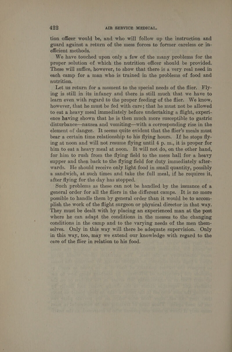tion officer would be, and who will follow up the instruction and guard against a return of the mess forces to former careless or in- efficient methods. We have touched upon only a few of the many problems for the proper solution of which the nutrition officer should be provided. These will suffice, however, to show that there is a very real need in each camp for a man who is trained in the problems of food and nutrition. . Let us return for a moment to the special needs of the flier. Fly- ing is still in its infancy and there is still much that we have to learn even with regard to the proper feeding of the flier. We know, however, that he must be fed with care; that he must not be allowed to eat a heavy meal immediately before undertaking a flight, experi- ence having shown that he is then much more susceptible to gastric disturbance—nausea and vomiting—with a corresponding rise in the element of danger. It seems quite evident that the flier’s meals must bear a certain time relationship to his flying hours. If he stops fly- ing at noon and will not resume flying until 4 p. m., it is proper for him to eat a heavy meal at noon. It will not do, on the other hand, for him to rush from the flying field to the mess hall for a heavy supper and then back to the flying field for duty immediately after- wards. He should receive only light food in small quantity, possibly a sandwich, at such times and take the full meal, if he requires it, after flying for the day has stopped. Such problems as these can not be handled by the issuance of a general order for all the fliers in the different camps. It is no more possible to handle them by general order than it would be to accom- plish the work of the flight surgeon or physical director in that way. They must be dealt with by placing an experienced man at the post where he can adapt the conditions in the messes to the changing conditions in the camp and to the varying needs of the men them- selves. Only in this way will there be adequate supervision. Only in this way, too, may we extend our knowledge with regard to the care of the flier in relation to his food.