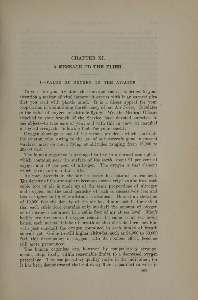 CHAPTER XI. A MESSAGE TO THE FLIER. 1—VALUE OF OXYGEN TO THE AVIATOR. To you—for you, Aviator—this message comes. It brings to your attention a matter of vital import; it carries with it an earnest plea that you read with plastic mind. It is a direct appeal for your cooperation in maintaining the efficiency of our Air Force. It relates to the value of oxygen in altitude flying. We, the Medical Officers attached to your branch of the Service, have devoted ourselves to one object—to take care of you; and with this in view, we marshal in logical array, the following facts for your benefit: Oxygen shortage is one of the serious problems which confronts the aviator, who, owing to the use of anti-aircraft guns in present warfare, must do much flying at altitudes ranging from 16,000 to 20,000 feet. The human organism is arranged to live in a normal atmosphere which contains, near the surface of the earth, about 21 per cent of oxygen and 79 per cent of nitrogen. The oxygen is that element which gives and maintains life. As man ascends in the air he leaves his natural environment. ‘Lhe density of the atmosphere becomes successively less and less; each cubic foot of air is made up of the same proportions of nitrogen and oxygen, but the total quantity of each is successively less and less as higher and higher altitude is attained. Thus at an elevation of 19,000 feet the density of the air has diminished to the extent that each cubic foot contains only one-half the amount of oxygen or of nitrogen contained in a cubic foot of air at sea level. Man’s bodily requirements of oxygen remain the same as at sea level; hence, each normal intake of breath at this altitude furnishes him with just one-half the oxygen contained in each intake of breath at sea level. Going to still higher altitudes, such as 25,000 to 30,000 feet, this discrepancy in oxygen, with its noxious effect, becomes still more pronounced. The human organism can, however, by compensatory arrange- ments, adapt itself, within reasonable limits, to a decreased- oxygen percentage. This compensatory quality varies in the individual, for it has been demonstrated that not every flier is qualified to work in ‘423