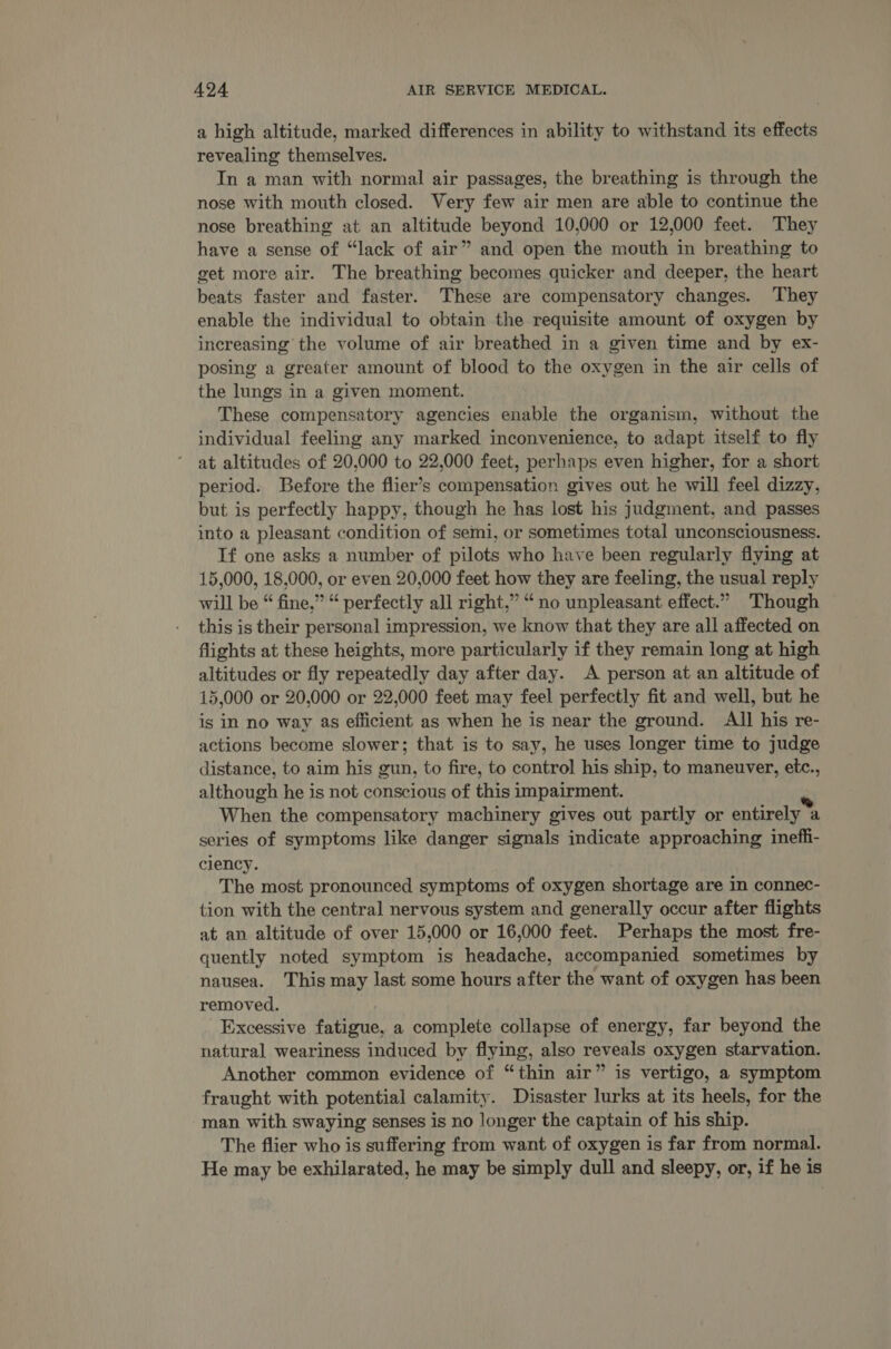 a high altitude, marked differences in ability to withstand its effects revealing themselves. In a man with normal air passages, the breathing is through the nose with mouth closed. Very few air men are able to continue the nose breathing at an altitude beyond 10,000 or 12,000 feet. They have a sense of “lack of air” and open the mouth in breathing to get more air. The breathing becomes quicker and deeper, the heart beats faster and faster. These are compensatory changes. They enable the individual to obtain the requisite amount of oxygen by increasing the volume of air breathed in a given time and by ex- posing a greater amount of blood to the oxygen in the air cells of the lungs in a given moment. These compensatory agencies enable the organism, without the individual feeling any marked inconvenience, to adapt itself to fly at altitudes of 20,000 to 22,000 feet, perhaps even higher, for a short period. Before the flier’s compensation gives out he will feel dizzy, but is perfectly happy, though he has lost his judgment, and passes into a pleasant condition of semi, or sometimes total unconsciousness. If one asks a number of pilots who have been regularly flying at 15,000, 18,000, or even 20,000 feet how they are feeling, the usual reply will be “ fine,” “ perfectly all right,” “no unpleasant effect.” Though this is their personal impression, we know that they are all affected on flights at these heights, more particularly if they remain long at high altitudes or fly repeatedly day after day. A person at an altitude of 15,000 or 20,000 or 22,000 feet may feel perfectly fit and well, but he is in no way as efficient as when he is near the ground. AN his re- actions become slower; that is to say, he uses longer time to judge distance, to aim his gun, to fire, to control his ship, to maneuver, etc., although he is not conscious of this impairment. When the compensatory machinery gives out partly or entirely ® a series of symptoms like danger signals indicate approaching ineffi- ciency. The most pronounced symptoms of oxygen shortage are in connec- tion with the central nervous system and generally occur after flights at an altitude of over 15,000 or 16,000 feet. Perhaps the most fre- quently noted symptom is headache, accompanied sometimes by nausea. This may last some hours after the want of oxygen has been removed. Excessive fatigue, a complete collapse of energy, far beyond the natural weariness induced by flying, also reveals oxygen starvation. Another common evidence of “thin air” is vertigo, a symptom fraught with potential calamity. Disaster lurks at its heels, for the man with swaying senses is no longer the captain of his ship. The flier who is suffering from want of oxygen is far from normal. He may be exhilarated, he may be simply dull and sleepy, or, if he is