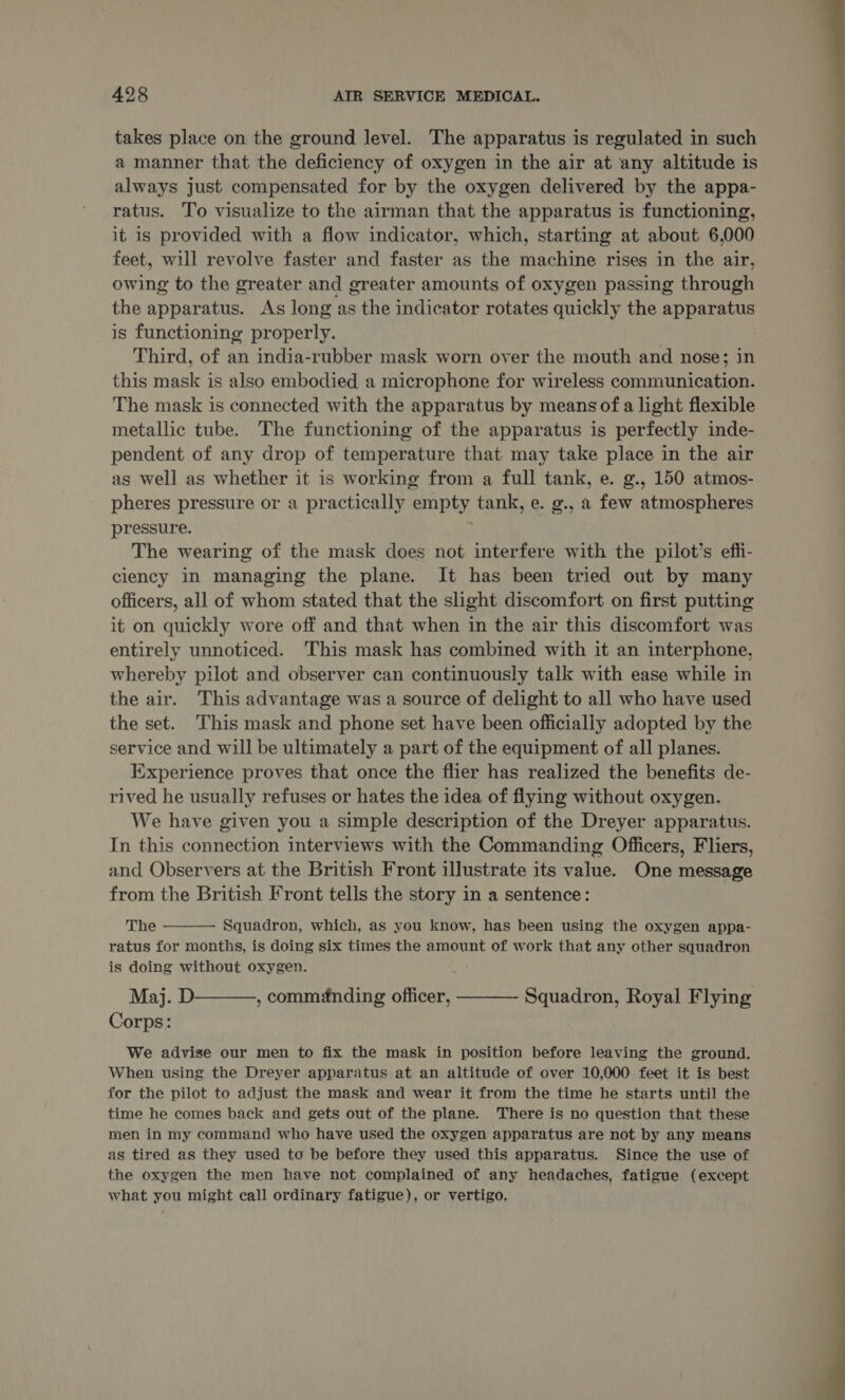 takes place on the ground level. The apparatus is regulated in such a manner that the deficiency of oxygen in the air at any altitude is always just compensated for by the oxygen delivered by the appa- ratus. To visualize to the airman that the apparatus is functioning, it 1s provided with a flow indicator, which, starting at about 6,000 feet, will revolve faster and faster as the machine rises in the air, owing to the greater and greater amounts of oxygen passing through the apparatus. As long as the indicator rotates quickly the apparatus is functioning properly. Third, of an india-rubber mask worn over the mouth and nose; in this mask is also embodied a microphone for wireless communication. The mask is connected with the apparatus by means of a light flexible metallic tube. The functioning of the apparatus is perfectly inde- pendent of any drop of temperature that may take place in the air as well as whether it is working from a full tank, e. g., 150 atmos- pheres pressure or a practically empty tank, e. g., a few atmospheres pressure. The wearing of the mask does not interfere with the pilot’s effi- ciency in managing the plane. It has been tried out by many officers, all of whom stated that the slight discomfort on first putting it on quickly wore off and that when in the air this discomfort was entirely unnoticed. ‘This mask has combined with it an interphone, whereby pilot and observer can continuously talk with ease while in the air. This advantage was a source of delight to all who have used the set. This mask and phone set have been officially adopted by the service and will be ultimately a part of the equipment of all planes. Experience proves that once the flier has realized the benefits de- rived he usually refuses or hates the idea of flying without oxygen. We have given you a simple description of the Dreyer apparatus. In this connection interviews with the Commanding Officers, Fliers, and Observers at the British Front illustrate its value. One message from the British Front tells the story in a sentence:  The Squadron, which, as you know, has been using the oxygen appa- ratus for months, is doing six times the amount of work that any other squadron is doing without oxygen. Maj. D—-—,, comménding officer, ———- Squadron, Royal Flying Corps: We advise our men to fix the mask in position before leaving the ground. When using the Dreyer apparatus at an altitude of over 10,000 feet it is best for the pilot to adjust the mask and wear it from the time he starts until the time he comes back and gets out of the plane. There is no question that these men in my command who have used the oxygen apparatus are not by any means as tired as they used to be before they used this apparatus. Since the use of the oxygen the men have not complained of any headaches, fatigue (except what you might call ordinary fatigue), or vertigo,  
