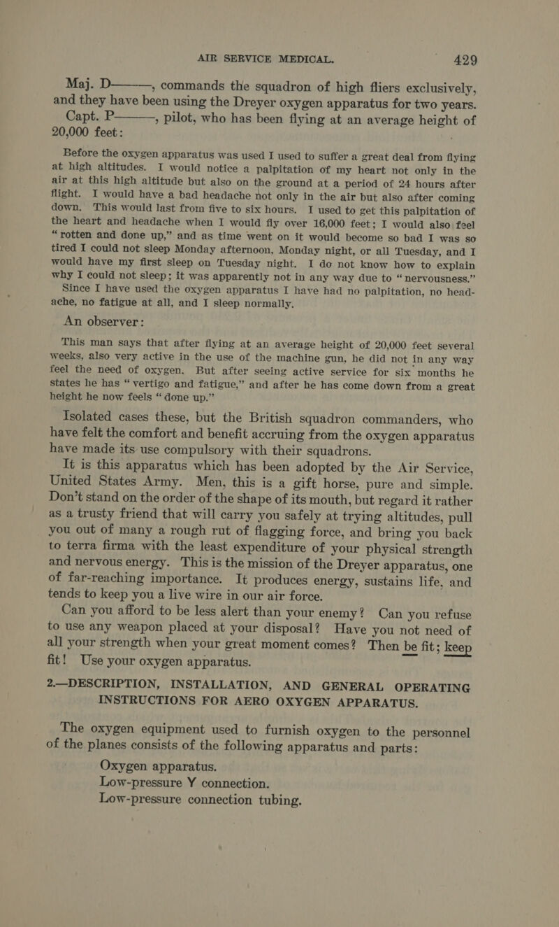 Maj. D———, commands the squadron of high fliers exclusively, and they have been using the Dreyer oxygen apparatus for two years. Capt. P———, pilot, who has been flying at an average height of 20,000 feet: Before the oxygen apparatus was used I used to suffer a great deal from flying at high altitudes. I would notice a palpitation of my heart not only in the air at this high altitude but also on the ground at a period of 24 hours after flight. I would have a bad headache not only in the air but also after coming down. This would last from five to six hours. I used to get this palpitation of the heart and headache when I would fiy over 16,000 feet; I would also feel “rotten and done up,” and as time went on it would become so bad I was So tired I could not sleep Monday afternoon, Monday night, or all Tuesday, and I would have my first sleep on Tuesday night. I do not know how to explain why I could not sleep; it was apparently not in any way due to “ nervousness.” Since I have used the oxygen apparatus I have had no palpitation, no head- ache, no fatigue at all, and I sleep normally. An observer: This man says that after flying at an average height of 20,000 feet several weeks, also very active in the use of the machine gun, he did not in any way feel the need of oxygen. But after seeing active service for six months he states he has “ vertigo and fatigue,” and after he has come down from a great height he now feels “ done up.” Isolated cases these, but the British squadron commanders, who have felt the comfort and benefit accruing from the oxygen apparatus have made its use compulsory with their squadrons. It is this apparatus which has been adopted by the Air Service, United States Army. Men, this is a gift horse, pure and simple. Don’t stand on the order of the shape of its mouth, but regard it rather as a trusty friend that will carry you safely at trying altitudes, pull you out of many a rough rut of flagging force, and bring you back to terra firma with the least expenditure of your physical strength and nervous energy. This is the mission of the Dreyer apparatus, one of far-reaching importance. It produces energy, sustains life, and tends to keep you a live wire in our air force. Can you afford to be less alert than your enemy? Can you refuse to use any weapon placed at your disposal? Have you not need of all your strength when your great moment comes? Then be fit ; keep fit! Use your oxygen apparatus. 2.—DESCRIPTION, INSTALLATION, AND GENERAL OPERATING INSTRUCTIONS FOR AERO OXYGEN APPARATUS. The oxygen equipment used to furnish oxygen to the personnel of the planes consists of the following apparatus and parts: Oxygen apparatus. Low-pressure Y connection. Low-pressure connection tubing.