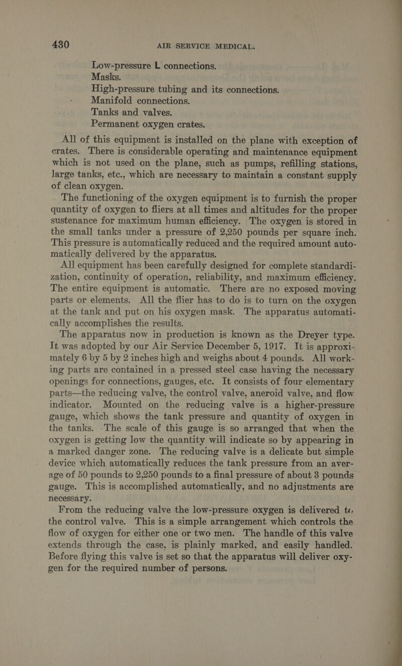 Low-pressure L connections. Masks. ~ High-pressure tubing and its connections. Manifold connections. Tanks and valves. Permanent oxygen crates. All of this equipment is installed on the plane with exception of crates. There is considerable operating and maintenance equipment which is not used on the plane, such as pumps, refilling stations, large tanks, etc., which are necessary to maintain a constant supply of clean oxygen. The functioning of the oxygen equipment is to furnish the proper quantity of oxygen to fliers at all times and altitudes for the proper sustenance for maximum human efficiency. The oxygen is stored in the smal] tanks under a pressure of 2,250 pounds per square inch. This pressure is automatically reduced and the required amount auto- matically delivered by the apparatus. All equipment has been carefully designed for complete standardi- zation, continuity of operation, reliability, and maximum efficiency. The entire equipment is automatic. There are no exposed moving parts or elements. All the flier has to do is to turn on the oxygen at the tank and put on his oxygen mask. The apparatus automati- cally accomplishes the results. The apparatus now in production is known as the Dreyer type. It was adopted by our Air Service December 5, 1917. It is approxi- mately 6 by 5 by 2 inches high and weighs about 4 pounds. AIl work- ing parts are contained in a pressed steel case having the necessary openings for connections, gauges, etc. It consists of four elementary parts—the reducing valve, the control valve, aneroid valve, and flow indicator. Mounted on the reducing valve is a higher-pressure gauge, which shows the tank pressure and quantity of oxygen in the tanks. ‘The scale of this gauge is so arranged that when the oxygen is getting low the quantity will indicate so by appearing in a marked danger zone. The reducing valve is a delicate but simple device which automatically reduces the tank pressure from an aver- age of 50 pounds to 2,250 pounds to a final pressure of about 3 pounds gauge. This is accomplished automatically, and no adjustments are necessary. From the reducing valve the low-pressure oxygen is delivered t«, the control valve. This is a simple arrangement which controls the flow of oxygen for either one or two men. The handle of this valve extends through the case, is plainly marked, and easily handled. Before flying this valve is set so that the apparatus will deliver oxy- gen for the required number of persons. 