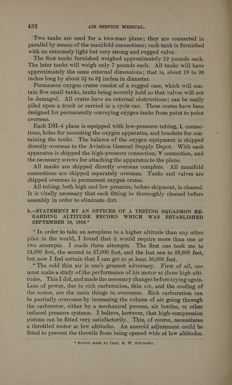 Two tanks are used for a two-man plane; they are connected in parallel by means of the manifold connections; each tank is furnished with an extremely light but very strong and rugged valve. The first tanks furnished weighed approximately 12 pounds each. The later tanks will weigh only 7 pounds each. All tanks will have approximately the same external dimensions; that is, about 19 to 20 inches long by about 34 to 32 inches in diameter. Permanent oxygen crates consist of a rugged case, which will con- tain five small tanks, tanks being securely held so that valves will not be damaged. All crates have no external obstructions; can be easily piled upon a truck or carried in a cycle car. These crates have been designed for permanently conveying oxygen tanks from point to point overseas. Each DH-4 plane is equipped with low-pressure tubing, L connec- tions, holes for mounting the oxygen apparatus, and brackets for con- taining the tanks. The balance of the oxygen equipment is shipped directly overseas to the Aviation General Supply Depot. With each apparatus is shipped the high-pressure connection, Y connection. and the necessary screws for attaching the apparatus to the plane. All masks are shipped directly overseas complete. All manifold connections are shipped separately overseas. Tanks and valves are shipped overseas in permanent oxygen crates. All tubing, both high and low pressure, before shipment, is cleaned. It is vitally necessary that each fitting be thoroughly cleaned before assembly in order to eliminate dirt. 3.—STATEMENT BY AN OFFICER OF A TESTING SQUADRON RE- GARDING ALTITUDE RECORD WHICH WAS ESTABLISHED SEPTEMBER 18, 1918.* “In order to take an aeroplane to a higher altitude than any other pilot in the world, I found that it would require more than one or two attempts. I made three attempts. The first one took me to 24,000 feet, the second to 27,000 feet, and the last one to 28,900 feet, but now I feel certain that I can get to at least 30,000 feet. “The cold thin air is one’s greatest adversary. First of all, one must make a study of the performance of his motor at those high alti- tudes. This I did, and made the necessary changes before trying again. Loss of power, due to rich carburation, thin air, and the cooling of the motor, are the main things to overcome. Rich carburation can be partially overcome by increasing the volume of air going through the carburetor, either by a mechanical process, air bottles, or other induced pressure systems. I believe, however, that high-compression pistons can be fitted very satisfactorily. This, of course, necessitates a throttled motor at low altitudes. An aneroid adjustment could be fitted to prevent the throttle from being opened wide at low altitudes.  * Record made by Capt. R. W. Schroeder. 