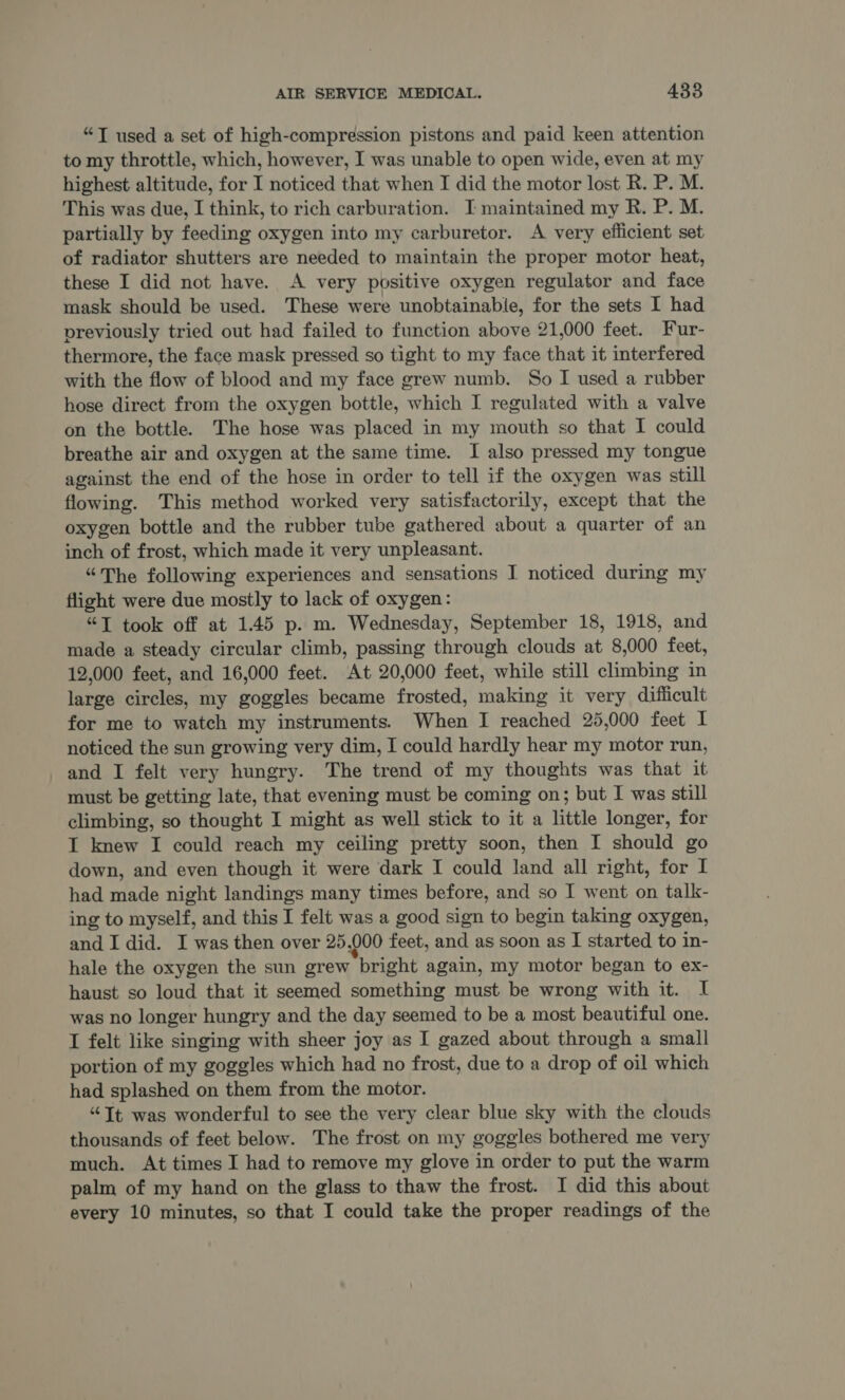“T used a set of high-compression pistons and paid keen attention to my throttle, which, however, I was unable to open wide, even at my highest altitude, for I noticed that when I did the motor lost R. P. M. This was due, I think, to rich carburation. I maintained my R. P. M. partially by feeding oxygen into my carburetor. A very efficient set of radiator shutters are needed to maintain the proper motor heat, these I did not have. A very positive oxygen regulator and face mask should be used. These were unobtainable, for the sets I had previously tried out had failed to function above 21,000 feet. Fur- thermore, the face mask pressed so tight to my face that it interfered with the flow of blood and my face grew numb. So I used a rubber hose direct from the oxygen bottle, which I regulated with a valve on the bottle. The hose was placed in my mouth so that I could breathe air and oxygen at the same time. I also pressed my tongue against the end of the hose in order to tell if the oxygen was still flowing. This method worked very satisfactorily, except that the oxygen bottle and the rubber tube gathered about a quarter of an inch of frost, which made it very unpleasant. “The following experiences and sensations I noticed during my flight were due mostly to lack of oxygen: “TJ took off at 1.45 p. m. Wednesday, September 18, 1918, and made a steady circular climb, passing through clouds at 8,000 feet, 12,000 feet, and 16,000 feet. At 20,000 feet, while still climbing in large circles, my goggles became frosted, making it very difficult for me to watch my instruments. When I reached 25,000 feet I noticed the sun growing very dim, I could hardly hear my motor run, and I felt very hungry. The trend of my thoughts was that it must be getting late, that evening must be coming on; but I was still climbing, so thought I might as well stick to it a little longer, for IT knew I could reach my ceiling pretty soon, then I should go down, and even though it were dark I could land all right, for I had made night landings many times before, and so I went on talk- ing to myself, and this I felt was a good sign to begin taking oxygen, and I did. I was then over 25,000 feet, and as soon as I started to in- hale the oxygen the sun grew bright again, my motor began to ex- haust so loud that it seemed something must be wrong with it. I was no longer hungry and the day seemed to be a most beautiful one. I felt like singing with sheer joy as I gazed about through a small portion of my goggles which had no frost, due to a drop of oil which had splashed on them from the motor. “Tt was wonderful to see the very clear blue sky with the clouds thousands of feet below. The frost on my goggles bothered me very much. At times I had to remove my glove in order to put the warm palm of my hand on the glass to thaw the frost. I did this about every 10 minutes, so that I could take the proper readings of the