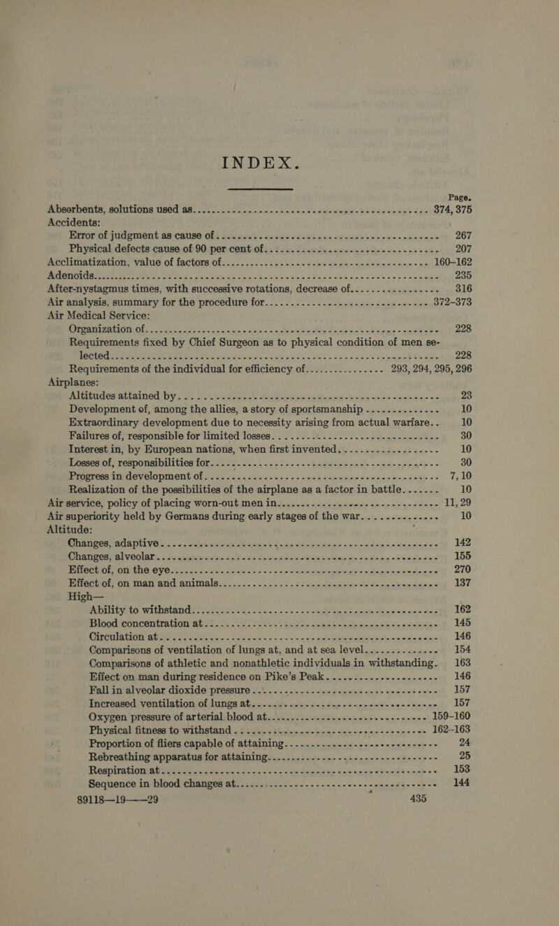 Page. Abserbents, solutions used a8..............2-...20eeeeeeee wie hh Sahanaays JA9 374, 375 Accidents: Eeerorint jad enigut a9 couse G8; 2deciwhs aeade (os ehwis od gerbe nnn &lt; eae emne 267 Physical defects cause.of 90 per. comt of2s fois Shise cha arereae wn} djaw eee vasenan 207 earhimatisenon, value. of fectorsofes sx p02. 2 5585. ooh eared - cdelrews eines oe 160-162 0 A oagee ek Ce 2 RE a pe a a 235 After-nystagmus times, with successive rotations, decrease of.........-.....-- 316 Air analysis, summary for the procedure for.............--..------+-0e---- 372-373 Air Medical Service: Organization of..... GNA Une okie &lt; depen hboes Watiees = canbare 228 Requirements fixed by Chief Surgeon as to physical condition of men se- vm nae eeitear Me CASS aang eo a ee py ee ar ee 228 Requirements of the individual for efficiency of...............- 293, 294, 295, 296 Airplanes: AILIGGOCS RA LSIDOU DY...) obs Witnta's fell bes aetna r i shea ands serine xs 23 Development of, among the allies, a story of sportsmanship eT eS ee 10 Extraordinary development due to necessity arising from actual warfare. - 10 Failures of, responsible for limited losses. .........-.----------------+-- 30 Interest in, by European nations, when first invented. .....-.......-.-.- 10 Romer of, responm bilities for sls 25s. 5.222 i 2-2 tailed &lt;n ts -&lt;na-c250% = - 30 Prarie in development. Of 4.246 4525.0 Siaj0 ta ss os ned amabesn dees awe sade &lt;= (aly Realization of the possibilities of the airplane as a factor in battle....-..-. 10 Air service, policy of placing worn-out men in........-.....-+--+--------+-+- 11; 29 Air superiority held by Germans during early stages of the war......---.-... 10 Altitude: : Pe om ys GIS th Ya «4 ooraSrberhi tab igetias dane &lt;Aandpittie woman dessa wasrina ks 142 Changes, alveolar...... nveuants det ass Suter eae cie Mawel om dice «bas pie are 155 POPUL Ol LOO OY Oo pocdsc idcdiieies oo rs onset arias mean arenrien ss 270 nACiOrtOn Ia ano ANDAs 900252. os Gay ois oe Salhi ts A oyps cana 5 137 High— RELI yehy WRIIUAING? og elt ee hc oo os eek adie Pensiais nas sled 162 Diborl woncaitraticn ate 09 2 0s. 89 2, aban sesh See 145 Circulation ati. 42. ios... - Shh dian. os cin 5’ pel Aine nts cited sinha 146 Comparisons of ventilation of lungs at, and at sea level........-....- 154 Comparisons of athletic and nonathletic individuals in withstanding. 163 Effect on man during residence on Pike’s Peak. ...-...--.-.-----+-- 146 Fall in alveolar dioxide pressure ....... ee ehte ited anit wysienl? «shad 157 Tnereated: ventilation, of Munger Sheicwwsils aeb)~ dae dee oe epeciciste = n9.0cbrieee 157 Oxygen pressure of arterial blood at.........-.---.-.---s22e2-eeeee 159-160 beth et Cg fC Ge oe el a ee 162-163 Proportion of fliers capable of attaining..........-..--.--.--+-+----- 24 Rebreathing apparatus for attaining... ...-. 4. 0 «oss ened n= Hd &lt;s~-- 25 Dt ve. Ane i ee ee cee er er 153 Sequence in blood changes at...--. ae eee aes 144