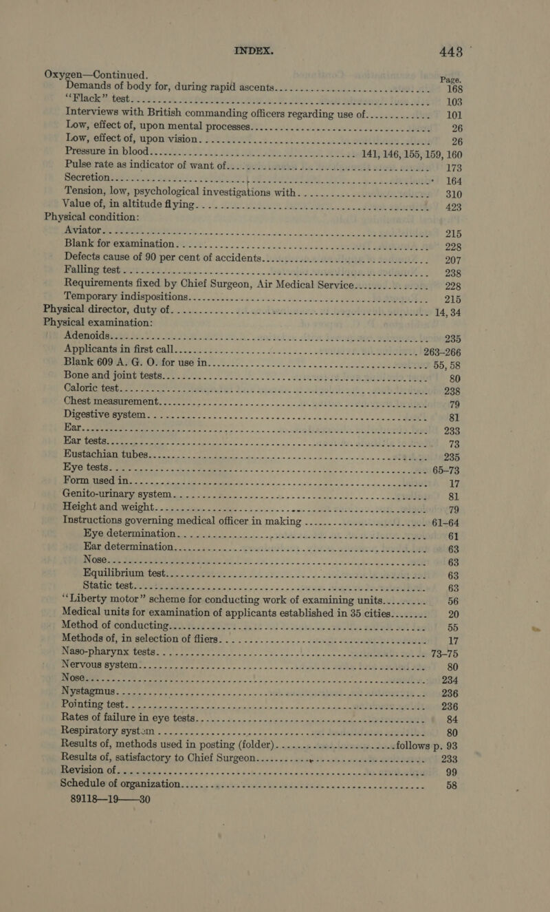 Oxygen—Continued. Page. Demands of body for, during rapid ascents...............2-.-----2eceee- 168 TRROMINC ys WORN Sieh bese te ON i tole We ee Ae ale bien Be Biseee d sin 103 Interviews with British commanding officers regarding use of............. 101 Low, effect of, upon mental processes............-----.-eecceeeceeeceees 26 Low; erect oly mponivision) YAU A a es a Ae eit thange cathete 26 Pronniee Byblos sada 5 bee Ba oe Si a et 141, 146, 155, 159, 160 Pulse'rate.aa indicator of want, ofie:)gwiisimetea Js Mev alauwale stew), savalls 173 Sia! Ci SLL ee Se ed ae OS A le Eee aE yA MD Te PY 164 Tension, low, psychological inweetipa ods WHED 5 .a)25.. 325% RY 310 Vase wm eltiinde Ayingy...6. sian ia ee eed bh phil 423 Physical condition: RN LMR EN Sooo asa ck dine nic mid manereocioevecheees, og SA 215 Dianna erammnation Mist... 2 dike ds esdasetenenl ae A 228 Defects cause of 90 per cent of accidents............202.02.000222 2 2c e eee 207 MOUIN SSB ithe Lo ol an a. OS Sh soda, ; 238 Requirements fixed by Chief Surgeon, Air Medical Service............... 228 Teaaperaty disposi ties ss eds sos 4 Aa awinccces seu oO een! 2EE Physicaluiiréctor, duty of..........0... 7 esolenieses. of hagolaveh spies 14, 34 Physical examination: POI NG ab eae ola! ead abou sir heeds. guia ta 235 Uppocattet fist calli. i 25. .c.5 2. occ... eORV EL BREE 263-266 Sea Ae: OOifor use! in. ele ee cece 55, 58 Boneand pons tests. se. areca ernie cag 80 Ares Peieietey Anan’ es 7 eC? Yui W \yieddus od od gollsaghy sebebae teal 238 CRGat MMOPIMCM Go ee oad onc cn nee ono ue divudiuer seub eee Deol 79 BRON OM yt oo ay oo as da co se tmngn dens oc chun cst 81 OO as Aree Pee Bese recs eee) on eons « oclinatig DAMIDok. HOPELESS 233 TRE ee a fee ie eh dgon epic cence oho rn ~ ach Gab des es andl 10 ame 73 SR a sn nin’ Seat ainn no cwe so 235 Bg 78 as aS a ARR EN 1 aS 65-73 CRT ESSERE UES Dei he | nner 17 SOTA MOVOTO wilco ME A. cin ain pie ease sidnle eo ccees- c+ aaAe 81 IE ain sie» - wenn nw al SHS) Ue RR 79 Instructions governing medical officer in making ...........2.22.202..0.. 61-64 MING SUANOTANG LIOR i ie ios ins op paanie ui dele sak ba dh leLUe Aah 61 DOR CUR OUTARION, bia iaie ne Pobre hews vive aiudinu, heel beg 63 VOR Ub Seema ee 2G hp oss. woe wiainidlwle olaerew s GOR 63 Equilibrium test....... Pee sie Sob ae... Loe: i ag 63 RRQ EN GOCE ete oe oii tee ny Hen oda eee dL SO ROU: 63 ‘Liberty motor” scheme for conducting work of examining units......... 56 Medical units for examination of applicants established in 35 cities........ 20 Method Of cabinetry A ese es 5a ke So ie thee sis oxy ds ga OA Gok Seg 55 Methoda’of.-in selection of fliers’... ..-....-..--.stuwils ehanegiearadeurl 17 DIG DRAT YN CeCth es ir oh se ne pcs robe cnrshoseaceae udteUbND aot de 73-75 MEME BV RUCML goes oo oa pd ota foc o'r maces osm = oo bd weed Be Sabha Boh semen eh 80 NN ee ee ere ee Oe abr aa dy «oe 234 Nystagmus.......... Pee ne be ene oo ne ene oe Pa PURER. UN AOR 236 AAA TOE re ee thi ase X cncip Since ad, wr btip'ebe beech aD 236 Heated OF Sallre 1 OVE fects... denn p&gt; on pee cc nnsmcnpdmaenh Md OoeeRE 84 SURO ITB, SYEUOY oipnc op ner ca nreracsne reer sctt DM les SrnUsEN 80 Results of, methods used in posting (folder). .............-.2..2.-4 follows p. 93 Results of, satisfactory to Chief Surgeon.........-. Cseakeaveicade sudaeaege 233 RIOT OL Bats ooo) nia gue ne vie b 8 ehas ne 4 sa shennan aad oy Seen 99 CORA Met Oman ERAt On io, aug tines oon be oo S28 NG oo de aoa onda nteieee 58 89118—19——30