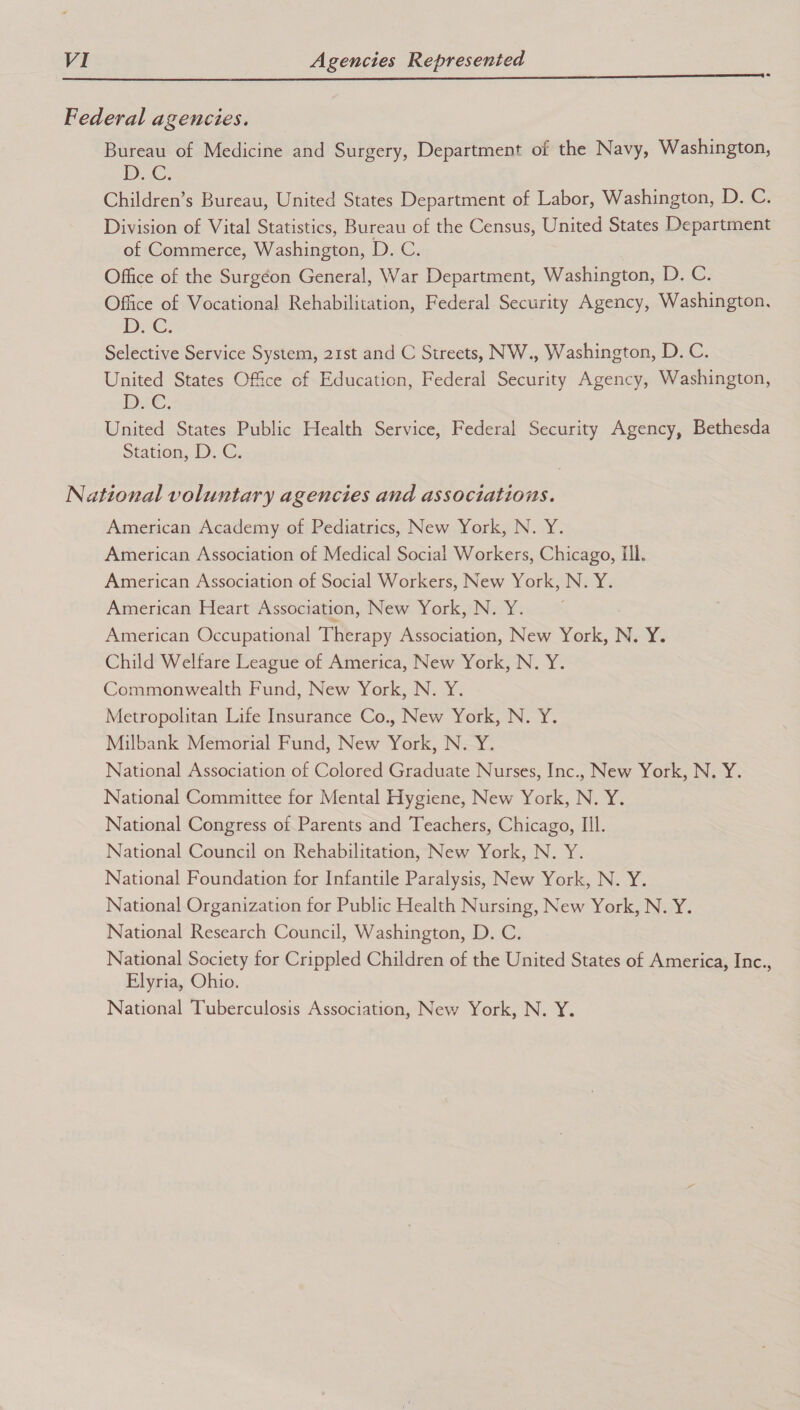 Federal agencies. Bureau of Medicine and Surgery, Department of the Navy, Washington, D.C. Children’s Bureau, United States Department of Labor, Washington, D. C. Division of Vital Statistics, Bureau of the Census, United States Department of Commerce, Washington, D. C. Office of the Surgéon General, War Department, Washington, D. C. Office of Vocational Rehabilitation, Federal Security Agency, Washington, Dic. Selective Service System, 21st and C Streets, NW., Washington, D. C. United States Office of Education, Federal Security Agency, Washington, Di€, United States Public Health Service, Federal Security Agency, Bethesda Station, D.C. National voluntary agencies and associations. American Academy of Pediatrics, New York, N. Y. American Association of Medical Social Workers, Chicago, Ill. American Association of Social Workers, New York, N. Y. American Heart Association, New York, N. Y. American Occupational Therapy Association, New York, N. Y. Child Welfare League of America, New York, N. Y. Commonwealth Fund, New York, N. Y. Metropolitan Life Insurance Co., New York, N. Y. Milbank Memorial Fund, New York, N. Y. National Association of Colored Graduate Nurses, Inc., New York, N. Y. National Committee for Mental Hygiene, New York, N. Y. National Congress of Parents and Teachers, Chicago, Ill. National Council on Rehabilitation, New York, N. Y. National Foundation for Infantile Paralysis, New York, N. Y. National Organization for Public Health Nursing, New York, N. Y. National Research Council, Washington, D. C. National Society for Crippled Children of the United States of America, Inc., Elyria, Ohio. National Tuberculosis Association, New York, N. Y.