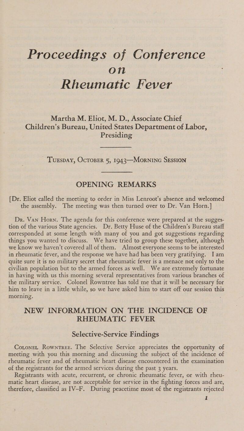 Proceedings of Conference on Rheumatic Fever Martha M. Eliot, M. D., Associate Chief Children’s Bureau, United States Department of Labor, Presiding TUESDAY, OcTOBER 5, 1943—MornINc SESSION OPENING REMARKS [Dr. Eliot called the meeting to order in Miss Lenroot’s absence and welcomed the assembly. The meeting was then turned over to Dr. Van Horn.] Dr. Van Horn. The agenda for this conference were prepared at the sugges- tion of the various State agencies. Dr. Betty Huse of the Children’s Bureau staff corresponded at some length with many of you and got suggestions regarding things you wanted to discuss. We have tried to group these together, although we know we haven't covered all of them. Almost everyone seems to be interested in rheumatic fever, and the response we have had has been very gratifying. Iam quite sure it is no military secret that rheumatic fever is a menace not only to the civilian population but to the armed forces as well. We are extremely fortunate in having with us this morning several representatives from various branches of the military service. Colonel Rowntree has told me that it will be necessary for him to leave in a little while, so we have asked him to start off our session this morning. NEW INFORMATION ON THE INCIDENCE OF RHEUMATIC FEVER Selective-Service Findings Coronet Rowntree. The Selective Service appreciates the opportunity of meeting with you this morning and discussing the subject of the incidence of rheumatic fever and of rheumatic heart disease encountered in the examination of the registrants for the armed services during the past 3 years. Registrants with acute, recurrent, or chronic rheumatic fever, or with rheu- matic heart disease, are not acceptable for service in the fighting forces and are, therefore, classified as IV-F. During peacetime most of the registrants rejected