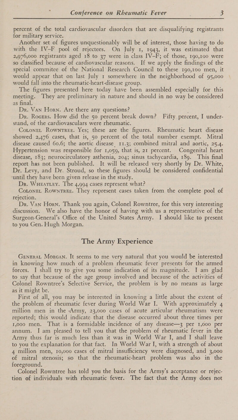 ° percent of the total cardiovascular disorders that are disqualifying registrants for military service. _ Another set of figures unquestionably will be of interest, those having to do with the IV-F pool of rejectees. On July 1, 1943, it was estimated that 2,976,000 registrants aged 18 to 37 were in class IV—F; of those, 190,100 were so classified because of cardiovascular reasons. If we apply the findings of the special commitee of the National’ Research Council to these 190,100 men, it would appear that on last July 1 somewhere in the neighborhood of 95,000 would fall into the rheumatic-heart-disease group. The figures presented here today have been assembled especially for this meeting. They are preliminary in nature and should in no way be considered as final. Dr. Van Horn. Are there any questions? ; Dr. Rocers. How did the 50 percent break down? Fifty percent, I under- stand, of the cardiovasculars were rheumatic. CotoneL Rowntree. Yes; these are the figures. Rheumatic heart disease showed 2,476 cases, that is, 50 percent of the total number exempt. Mitral disease caused 60.6; the aortic disease. 11.3; combined mitral and aortic, 25.4. Hypertension was tesponsible for 1,059, that is, 21 percent. Congenital heart disease, 183; neurocirculatory asthenia, 204; sinus tachycardia, 189. This final report Hasmmot been published. It will be. released very shortly by Dr. White, Dr. Levy, and Dr. Stroud, so these figures should be considered confidential ‘until they have been given release in the study. Dr. Wueatey. The 4,994 cases represent what? CotoneL Rowntree. They represent cases taken from the complete pool of rejection. Dr. Van Horn. Thank you again, Colonel Rowntree, for this very interesting discussion. We also have the honor of having with us a representative of the Surgeon-General’s Office of the United States Army. I should like to present to you Gen. Hugh Morgan. The Army Experience GENERAL Morcan. It seems to me very natural that you would be interested in knowing how much of a problem rheumatic fever presents for the armed forces. I shall try to give you some indication of its magnitude. I am glad to say that because of the age group involved and because of the activities of Colonel Rowntree’s Selective Service, the problem is by no means as large as it might be. First of all, you may be interested in knowing a little about the extent of the problem of rheumatic fever during World War I. With approximately 4 million men in the -Army, 23,000 cases of acute articular rheumatism were reported; this would indicate that the disease occurred about three times per 1,000 men. That is a formidable incidence of any disease—3 per 1,000 per annum. I am pleased to tell you that the problem of rheumatic fever in the Army thus far is much less than it was in World War I, and I shall leave to you the explanation for that fact. In World War I, with a strength of about 4 million men, 10,000 cases of mitral insufficiency were diagnosed, and 3,000 of mitral stenosis; so that the rheumatic-heart problem was also in the foreground. Colonel Rowntree has told you the basis for the Army’s acceptance or rejec- tion of individuals with rheumatic fever. The fact that the Army does not