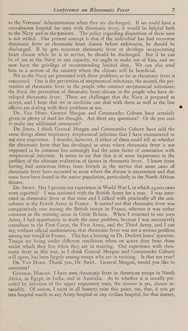  to the Veterans’ Administration when they are discharged. If we could have a convalescent hospital for men with rheumatic fever, it would be helpful both to the Navy and to the patients. The policy regarding disposition of these men is not settled. Our present concept is that if the individual has had recurrent rheumatic fever or rheumatic heart disease before enlistment, he should be discharged. If he gets recurrent rheumatic fever or develops incapacitating heart disease while he is in service, he should be discharged. But if he can be of use to the Navy in any capacity, we ought to make use of him, and we now have the privilege of recommending limited duty. We can also send - him to a section of the country where the climate will be beneficial. We in the Navy are presented with three problems so far as rheumatic fever is concerned. One is the prevention of streptococcal infections; the second, the pre- vention of rheumatic fever in the people who contract streptococcal infections; the third, the prevention of rheumatic heart disease in the people who have de- veloped rheumatic fever. These are challenges that the Navy is prepared to accept, and I hope that we in medicine can deal with them as well as the line officers are dealing with their problems at sea. Dr. Van Horn. General Morgan and Commander Coburn have certainly given us plenty of food for thought. Are there any questions? Or do you care tc make any additional comments? Dr. Jones. I think General Morgan and Commander Coburn have said the same things about respiratory streptococcal infection that I have encountered in my own experience. I wonder, however, if either of them could tell us whether the rheumatic fever that has developed in areas where rheumatic fever is not supposed to be common has seemingly had the same factor of association with streptococcal infection. It seems to me that that is of some importance in the problem of the ultimate evaluation of factors in rheumatic fever. I know from having had numerous letters from friends in the service that some cases of rheumatic fever have occurred in areas where the disease is uncommon and that some have been found in the native population, particularly in the North African theater. : Dr. Swirt. May I present my experience in World War I, in which 23,000 cases were reported? I was stationed with the British Army for a year. I was inter- ested in rheumatic fever at that time and I talked with practically all the con- sultants in the British Army in France. It turned out that rheumatic fever was comparatively rare among the British troops in France, whereas it was rather common in the training areas in Great Britain. When I returned to our own Army, I had opportunity to study the same problem, because I was successively consultant to the First’ Corps, the First Army, and the Third Army, and I can say, without official confirmation, that rheumatic fever was not a serious problem among our troops in France. ‘This has a bearing on Dr. Duckett Jones’ question. Troops are living under different conditions when on active duty from those under which they live when they are in training. Our experience with rheu- matic fever in this war, as I think General Morgan and Commander Coburn will agree, has been largely among troops who are in training. Is that not true? Dr. Van Horn. Thank you, Dr. Swift. General Morgan, would you like to comment? GENERAL Morean. I have seen rheumatic fever in American troops in North Africa, in Egypt, in India, and in Australia. As to whether it is usually pre- ceded by infection of the upper respiratory tract, the answer is yes, almost in- variably. Of course, I must in all honesty raise this point, too, that, if you go into hospital wards in any Army hospital or any civilian hospital, for that matter,