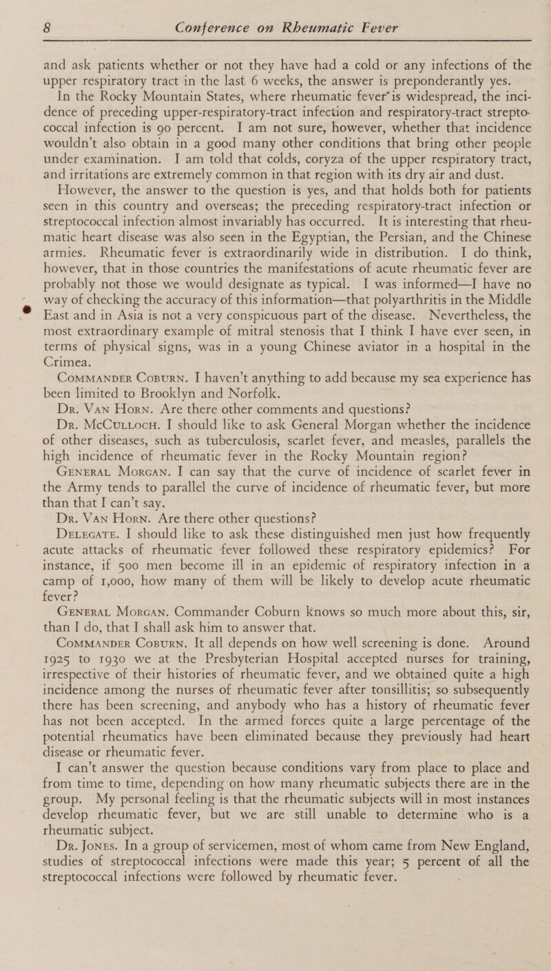 and ask patients whether or not they have had a cold or any infections of the upper respiratory tract in the last 6 weeks, the answer is preponderantly yes. In the Rocky Mountain States, where rheumatic fever’is widespread, the inci- dence of preceding upper-respiratory-tract infection and respiratory-tract strepto- coccal infection is 90 percent. I am not sure, however, whether that incidence wouldn’t also obtain in a good many other conditions that bring other people under examination. I am told that colds, coryza of the upper respiratory tract, and irritations are extremely common in that region with its dry air and dust. However, the answer to the question is yes, and that holds both for patients seen in this country and overseas; the preceding respiratory-tract infection or streptococcal infection almost invariably has occurred. It is interesting that rheu- matic heart disease was also seen in the Egyptian, the Persian, and the Chinese armies. Rheumatic fever is extraordinarily wide in distribution. I do think, however, that in those countries the manifestations of acute rheumatic fever are probably not those we would designate as typical. I was informed—I have no way of checking the accuracy of this information—that polyarthritis in the Middle East and in Asia is not a very conspicuous part of the disease. Nevertheless, the most extraordinary example of mitral stenosis that I think I have ever seen, in terms of physical signs, was in a young Chinese aviator in a hospital in the Crimea. CoMMANDER Cosurn. I haven’t anything to add because my sea experience has been limited to Brooklyn and Norfolk. Dr. Van Horn. Are there other comments and questions? Dr. McCuttocu. I should like to ask General Morgan whether the incidence of other diseases, such as tuberculosis, scarlet fever, and measles, parallels the high incidence of rheumatic fever in the Rocky Mountain region? GENERAL Morean. I can say that the curve of incidence of scarlet fever in the Army tends to parallel the curve of incidence of rheumatic fever, but more than that I can’t say. Dr. Van Horn. Are there other questions? Detecate. I should like to ask these distinguished men just how frequently acute attacks of rheumatic fever followed these respiratory epidemics? For instance, if 500 men become ill in an epidemic of respiratory infection in a camp of 1 000, how many of them will be likely to develop acute theumatic fever? GENERAL Morcan. Commander Coburn Knows so much more about this, sir, than I do, that I shall ask him to answer that. CoMMANDER Copsurn. It all depends on how well screening is done. Around 1925 to 1930 we at the Presbyterian Hospital accepted nurses for training, irrespective of their histories of rheumatic fever, and we obtained quite a high incidence among the nurses of rheumatic fever after tonsillitis; so subsequently there has been screening, and anybody who has a history of rheumatic fever has not been accepted. In the armed forces quite a large percentage of the potential rheumatics have been eliminated because they previously had heart disease or rheumatic fever. I can’t answer the question because conditions vary from place to place and from time to time, depending on how many rheumatic subjects there are in the group. My personal feeling is that the rheumatic subjects will in most instances develop rheumatic fever, but we are still unable to determine who is a rheumatic subject. | Dr. Jones. In a group of servicemen, most of whom came from New England, studies of streptococcal infections were made this year; 5 percent of all the streptococcal infections were followed by rheumatic fever.